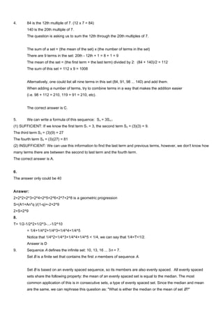 4. 84 is the 12th multiple of 7. (12 x 7 = 84)
140 is the 20th multiple of 7.
The question is asking us to sum the 12th through the 20th multiples of 7.
The sum of a set = (the mean of the set) x (the number of terms in the set)
There are 9 terms in the set: 20th - 12th + 1 = 8 + 1 = 9
The mean of the set = (the first term + the last term) divided by 2: (84 + 140)/2 = 112
The sum of this set = 112 x 9 = 1008
Alternatively, one could list all nine terms in this set (84, 91, 98 ... 140) and add them.
When adding a number of terms, try to combine terms in a way that makes the addition easier
(i.e. 98 + 112 = 210, 119 + 91 = 210, etc).
The correct answer is C.
5. We can write a formula of this sequence: Sn = 3Sn-1
(1) SUFFICIENT: If we know the first term S1 = 3, the second term S2 = (3)(3) = 9.
The third term S3 = (3)(9) = 27
The fourth term S4 = (3)(27) = 81
(2) INSUFFICIENT: We can use this information to find the last term and previous terms, however, we don't know how
many terms there are between the second to last term and the fourth term.
The correct answer is A.
6.
The answer only could be 40
Answer:
2+2^2+2^3+2^4+2^5+2^6+2^7+2^8 is a geometric progression
S=(A1+An*q )/(1-q)=-2+2^9
2+S=2^9
8.
T= 1/2-1/2^2+1/2^3-...-1/2^10
= 1/4+1/4^2+1/4^3+1/4^4+1/4^5
Notice that 1/4^2+1/4^3+1/4^4+1/4^5 < 1/4, we can say that 1/4<T<1/2.
Answer is D
9. Sequence A defines the infinite set: 10, 13, 16 ... 3n + 7.
Set B is a finite set that contains the first x members of sequence A.
Set B is based on an evenly spaced sequence, so its members are also evenly spaced. All evenly spaced
sets share the following property: the mean of an evenly spaced set is equal to the median. The most
common application of this is in consecutive sets, a type of evenly spaced set. Since the median and mean
are the same, we can rephrase this question as: "What is either the median or the mean of set B?"
 