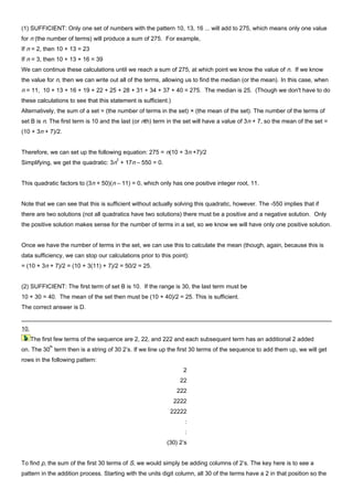 (1) SUFFICIENT: Only one set of numbers with the pattern 10, 13, 16 ... will add to 275, which means only one value
for n (the number of terms) will produce a sum of 275. For example,
If n = 2, then 10 + 13 = 23
If n = 3, then 10 + 13 + 16 = 39
We can continue these calculations until we reach a sum of 275, at which point we know the value of n. If we know
the value for n, then we can write out all of the terms, allowing us to find the median (or the mean). In this case, when
n = 11, 10 + 13 + 16 + 19 + 22 + 25 + 28 + 31 + 34 + 37 + 40 = 275. The median is 25. (Though we don't have to do
these calculations to see that this statement is sufficient.)
Alternatively, the sum of a set = (the number of terms in the set) × (the mean of the set). The number of the terms of
set B is n. The first term is 10 and the last (or nth) term in the set will have a value of 3n + 7, so the mean of the set =
(10 + 3n + 7)/2.
Therefore, we can set up the following equation: 275 = n(10 + 3n +7)/2
Simplifying, we get the quadratic: 3n
2
+ 17n – 550 = 0.
This quadratic factors to (3n + 50)(n – 11) = 0, which only has one positive integer root, 11.
Note that we can see that this is sufficient without actually solving this quadratic, however. The -550 implies that if
there are two solutions (not all quadratics have two solutions) there must be a positive and a negative solution. Only
the positive solution makes sense for the number of terms in a set, so we know we will have only one positive solution.
Once we have the number of terms in the set, we can use this to calculate the mean (though, again, because this is
data sufficiency, we can stop our calculations prior to this point):
= (10 + 3n + 7)/2 = (10 + 3(11) + 7)/2 = 50/2 = 25.
(2) SUFFICIENT: The first term of set B is 10. If the range is 30, the last term must be
10 + 30 = 40. The mean of the set then must be (10 + 40)/2 = 25. This is sufficient.
The correct answer is D.
10.
The first few terms of the sequence are 2, 22, and 222 and each subsequent term has an additional 2 added
on. The 30
th
term then is a string of 30 2’s. If we line up the first 30 terms of the sequence to add them up, we will get
rows in the following pattern:
2
22
222
2222
22222
:
:
(30) 2’s
To find p, the sum of the first 30 terms of S, we would simply be adding columns of 2’s. The key here is to see a
pattern in the addition process. Starting with the units digit column, all 30 of the terms have a 2 in that position so the
 