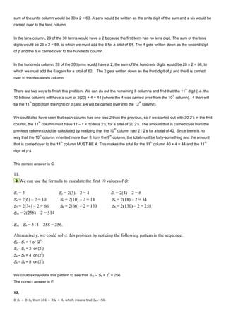 sum of the units column would be 30 x 2 = 60. A zero would be written as the units digit of the sum and a six would be
carried over to the tens column.
In the tens column, 29 of the 30 terms would have a 2 because the first term has no tens digit. The sum of the tens
digits would be 29 x 2 = 58, to which we must add the 6 for a total of 64. The 4 gets written down as the second digit
of p and the 6 is carried over to the hundreds column.
In the hundreds column, 28 of the 30 terms would have a 2, the sum of the hundreds digits would be 28 x 2 = 56, to
which we must add the 6 again for a total of 62. The 2 gets written down as the third digit of p and the 6 is carried
over to the thousands column.
There are two ways to finish this problem. We can do out the remaining 8 columns and find that the 11
th
digit (i.e. the
10 billions column) will have a sum of 2(20) + 4 = 44 (where the 4 was carried over from the 10
th
column). 4 then will
be the 11
th
digit (from the right) of p (and a 4 will be carried over into the 12
th
column).
We could also have seen that each column has one less 2 than the previous, so if we started out with 30 2’s in the first
column, the 11
th
column must have 11 – 1 = 10 less 2’s, for a total of 20 2’s. The amount that is carried over from the
previous column could be calculated by realizing that the 10
th
column had 21 2’s for a total of 42. Since there is no
way that the 10
th
column inherited more than 8 from the 9
th
column, the total must be forty-something and the amount
that is carried over to the 11
th
column MUST BE 4. This makes the total for the 11
th
column 40 + 4 = 44 and the 11
th
digit of p 4.
The correct answer is C.
11.
We can use the formula to calculate the first 10 values of S:
S1 = 3 S2 = 2(3) – 2 = 4 S3 = 2(4) – 2 = 6
S4 = 2(6) – 2 = 10 S5 = 2(10) – 2 = 18 S6 = 2(18) – 2 = 34
S7 = 2(34) – 2 = 66 S8 = 2(66) – 2 = 130 S9 = 2(130) – 2 = 258
S10 = 2(258) – 2 = 514
S10 –S9 = 514 – 258 = 256.
Alternatively, we could solve this problem by noticing the following pattern in the sequence:
S2 – S1 = 1 or (2
0
)
S3 – S2 = 2 or (2
1
)
S4 – S3 = 4 or (2
2
)
S5 – S4 = 8 or (2
3
)
We could extrapolate this pattern to see that S10 – S9 = 2
8
= 256.
The correct answer is E
12.
If S7 = 316, then 316 = 2S6 + 4, which means that S6=156.
 