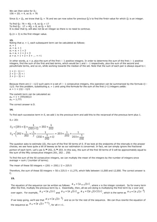 We can then solve for S5:
156 = 2S5 + 4, so S5 = 76
Since S5 = Q4, we know that Q4 = 76 and we can now solve for previous Qn’s to find the firstn value for which Qn is an integer.
To find Q3: 76 = 4Q3 + 8, so Q3 = 17
To find Q2: 17 = 4Q2 + 8, so Q2 = 9/2
It is clear that Q1 will also not be an integer so there is no need to continue.
Q3 (n = 3) is the first integer value.
13.
Noting that a1 = 1, each subsequent term can be calculated as follows:
a1 = 1
a2 = a1 + 1
a3 = a1 + 1 + 2
a4 = a1 + 1 + 2 + 3
ai = a1 + 1 + 2 + 3 + ... + i-1
In other words, ai = a1 plus the sum of the first i - 1 positive integers. In order to determine the sum of the first i - 1 positive
integers, find the sum of the first and last terms, which would be 1 and i - 1 respectively, plus the sum of the second and
penultimate terms, and so on, while working towards the median of the set. Note that the sum of each pair is always equal to i:
1 + (i - 1) = i
2 + (i – 2) = i
3 + (i – 3) = i
…
Because there are (i - 1)/2 such pairs in a set of i - 1 consecutive integers, this operation can be summarized by the formula i(i -
1)/2. For this problem, substituting a1 = 1 and using this formula for the sum of the first (i-1) integers yields:
ai = 1 + (i)(i - 1)/2
The sixtieth term can be calculated as:
a60 = 1 + (59)(60)/2
a60 = 1,771
The correct answer is D.
14.
To find each successive term in S, we add 1 to the previous term and add this to the reciprocal of the previous term plus 1.
S1= 201
The question asks to estimate (Q), the sum of the first 50 terms of S. If we look at the endpoints of the intervals in the answer
choices, we see have quite a bit of leeway as far as our estimation is concerned. In fact, we can simply ignore the fractional
portion of each term. Let’s use S2 ≈ 202, S3 ≈ 203. In this way, the sum of the first 50 terms of S will be approximately equal to
the sum of the fifty consecutive integers 201, 202 … 250.
To find the sum of the 50 consecutive integers, we can multiply the mean of the integers by the number of integers since
average = sum / (number of terms).
The mean of these 50 integers = (201 + 250) / 2 = 225.5
Therefore, the sum of these 50 integers = 50 x 225.5 = 11,275, which falls between 11,000 and 12,000. The correct answer is
C.
15.
The equation of the sequence can be written as follows: , where x is the integer constant. So for every term
after the first, multiply the previous term by x. Essentially, then, all we are doing is multiplying the first term by x over and
over again. For example, and or , which is the same as
.
If we keep going, we’ll see that and so on for the rest of the sequence. We can thus rewrite the equation of
the sequence as , for all n >1.
 