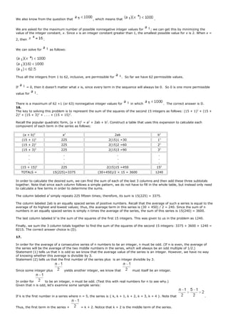We also know from the question that , which means that .
We are asked for the maximum number of possible nonnegative integer values for ; we can get this by minimizing the
value of the integer constant, x. Since x is an integer constant greater than 1, the smallest possible value for x is 2. When x =
2, then .
We can solve for as follows:
Thus all the integers from 1 to 62, inclusive, are permissible for . So far we have 62 permissible values.
If = 0, then it doesn’t matter what x is, since every term in the sequence will always be 0. So 0 is one more permissible
value for .
There is a maximum of 62 +1 (or 63) nonnegative integer values for in which . The correct answer is D.
16.
The key to solving this problem is to represent the sum of the squares of the second 15 integers as follows: (15 + 1)2
+ (15 +
2)2
+ (15 + 3)2
+ . . . + (15 + 15)2
.
Recall the popular quadratic form, (a + b)2
= a2
+ 2ab + b2
. Construct a table that uses this expansion to calculate each
component of each term in the series as follows:
(a + b)2
a2
2ab b2
(15 + 1)2
225 2(15)1 =30 12
(15 + 2)2
225 2(15)2 =60 22
(15 + 3)2
225 2(15)3 =90 32
.
.
.
.
.
.
.
.
.
.
.
.
(15 + 15)2
225 2(15)15 =450 152
TOTALS = 15(225)=3375 (30+450)/2 × 15 = 3600 1240
In order to calculate the desired sum, we can find the sum of each of the last 3 columns and then add these three subtotals
together. Note that since each column follows a simple pattern, we do not have to fill in the whole table, but instead only need
to calculate a few terms in order to determine the sums.
The column labeled a2
simply repeats 225 fifteen times; therefore, its sum is 15(225) = 3375.
The column labeled 2ab is an equally spaced series of positive numbers. Recall that the average of such a series is equal to the
average of its highest and lowest values; thus, the average term in this series is (30 + 450) / 2 = 240. Since the sum of n
numbers in an equally spaced series is simply n times the average of the series, the sum of this series is 15(240) = 3600.
The last column labeled b2
is the sum of the squares of the first 15 integers. This was given to us in the problem as 1240.
Finally, we sum the 3 column totals together to find the sum of the squares of the second 15 integers: 3375 + 3600 + 1240 =
8215. The correct answer choice is (D).
17.
In order for the average of a consecutive series of n numbers to be an integer, n must be odd. (If n is even, the average of
the series will be the average of the two middle numbers in the series, which will always be an odd multiple of 1/2.)
Statement (1) tells us that n is odd so we know that the average value of the series is an integer. However, we have no way
of knowing whether this average is divisible by 3.
Statement (2) tells us that the first number of the series plus is an integer divisible by 3.
Since some integer plus yields another integer, we know that must itself be an integer.
In order for to be an integer, n must be odd. (Test this with real numbers for n to see why.)
Given that n is odd, let's examine some sample series:
If k is the first number in a series where n = 5, the series is { k, k + 1, k + 2, k + 3, k + 4 }. Note that .
Thus, the first term in the series + = k + 2. Notice that k + 2 is the middle term of the series.
 