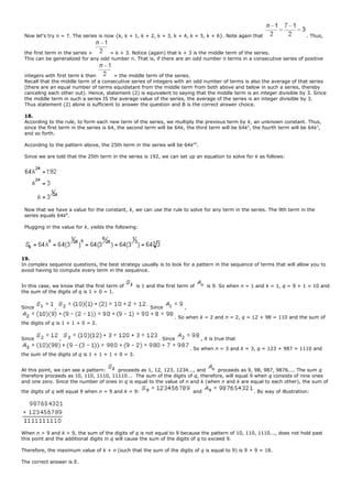 Now let’s try n = 7. The series is now {k, k + 1, k + 2, k + 3, k + 4, k + 5, k + 6}. Note again that . Thus,
the first term in the series + = k + 3. Notice (again) that k + 3 is the middle term of the series.
This can be generalized for any odd number n. That is, if there are an odd number n terms in a consecutive series of positive
integers with first term k then = the middle term of the series.
Recall that the middle term of a consecutive series of integers with an odd number of terms is also the average of that series
(there are an equal number of terms equidistant from the middle term from both above and below in such a series, thereby
canceling each other out). Hence, statement (2) is equivalent to saying that the middle term is an integer divisible by 3. Since
the middle term in such a series IS the average value of the series, the average of the series is an integer divisible by 3.
Thus statement (2) alone is sufficient to answer the question and B is the correct answer choice.
18.
According to the rule, to form each new term of the series, we multiply the previous term by k, an unknown constant. Thus,
since the first term in the series is 64, the second term will be 64k, the third term will be 64k2
, the fourth term will be 64k3
,
and so forth.
According to the pattern above, the 25th term in the series will be 64k24
.
Since we are told that the 25th term in the series is 192, we can set up an equation to solve for k as follows:
Now that we have a value for the constant, k, we can use the rule to solve for any term in the series. The 9th term in the
series equals 64k8
.
Plugging in the value for k, yields the following:
19.
In complex sequence questions, the best strategy usually is to look for a pattern in the sequence of terms that will allow you to
avoid having to compute every term in the sequence.
In this case, we know that the first term of is 1 and the first term of is 9. So when n = 1 and k = 1, q = 9 + 1 = 10 and
the sum of the digits of q is 1 + 0 = 1.
Since , Since ,
. So when k = 2 and n = 2, q = 12 + 98 = 110 and the sum of
the digits of q is 1 + 1 + 0 = 2.
Since , . Since , it is true that
. So when n = 3 and k = 3, q = 123 + 987 = 1110 and
the sum of the digits of q is 1 + 1 + 1 + 0 = 3.
At this point, we can see a pattern: proceeds as 1, 12, 123, 1234..., and proceeds as 9, 98, 987, 9876.... The sum q
therefore proceeds as 10, 110, 1110, 11110... The sum of the digits of q, therefore, will equal 9 when q consists of nine ones
and one zero. Since the number of ones in q is equal to the value of n and k (when n and k are equal to each other), the sum of
the digits of q will equal 9 when n = 9 and k = 9: and . By way of illustration:
When n > 9 and k > 9, the sum of the digits of q is not equal to 9 because the pattern of 10, 110, 1110..., does not hold past
this point and the additional digits in q will cause the sum of the digits of q to exceed 9.
Therefore, the maximum value of k + n (such that the sum of the digits of q is equal to 9) is 9 + 9 = 18.
The correct answer is E.
 