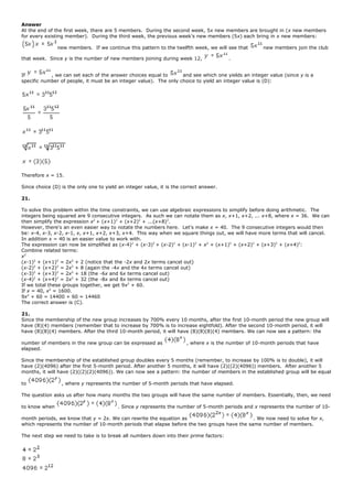 Answer
At the end of the first week, there are 5 members. During the second week, 5x new members are brought in (x new members
for every existing member). During the third week, the previous week's new members (5x) each bring in x new members:
new members. If we continue this pattern to the twelfth week, we will see that new members join the club
that week. Since y is the number of new members joining during week 12, .
If , we can set each of the answer choices equal to and see which one yields an integer value (since y is a
specific number of people, it must be an integer value). The only choice to yield an integer value is (D):
Therefore x = 15.
Since choice (D) is the only one to yield an integer value, it is the correct answer.
21.
To solve this problem within the time constraints, we can use algebraic expressions to simplify before doing arithmetic. The
integers being squared are 9 consecutive integers. As such we can notate them as x, x+1, x+2, ... x+8, where x = 36. We can
then simplify the expression x2
+ (x+1)2
+ (x+2)2
+ ...(x+8)2
.
However, there's an even easier way to notate the numbers here. Let's make x = 40. The 9 consecutive integers would then
be: x-4, x-3, x-2, x-1, x, x+1, x+2, x+3, x+4. This way when we square things out, we will have more terms that will cancel.
In addition x = 40 is an easier value to work with.
The expression can now be simplified as (x-4)2
+ (x-3)2
+ (x-2)2
+ (x-1)2
+ x2
+ (x+1)2
+ (x+2)2
+ (x+3)2
+ (x+4)2
:
Combine related terms:
x2
(x-1)2
+ (x+1)2
= 2x2
+ 2 (notice that the -2x and 2x terms cancel out)
(x-2)2
+ (x+2)2
= 2x2
+ 8 (again the -4x and the 4x terms cancel out)
(x-3)2
+ (x+3)2
= 2x2
+ 18 (the -6x and 6x terms cancel out)
(x-4)2
+ (x+4)2
= 2x2
+ 32 (the -8x and 8x terms cancel out)
If we total these groups together, we get 9x2
+ 60.
If x = 40, x2
= 1600.
9x2
+ 60 = 14400 + 60 = 14460
The correct answer is (C).
21.
Since the membership of the new group increases by 700% every 10 months, after the first 10-month period the new group will
have (8)(4) members (remember that to increase by 700% is to increase eightfold). After the second 10-month period, it will
have (8)(8)(4) members. After the third 10-month period, it will have (8)(8)(8)(4) members. We can now see a pattern: the
number of members in the new group can be expressed as , where x is the number of 10-month periods that have
elapsed.
Since the membership of the established group doubles every 5 months (remember, to increase by 100% is to double), it will
have (2)(4096) after the first 5-month period. After another 5 months, it will have (2)((2)(4096)) members. After another 5
months, it will have (2)((2)(2)(4096)). We can now see a pattern: the number of members in the established group will be equal
to , where y represents the number of 5-month periods that have elapsed.
The question asks us after how many months the two groups will have the same number of members. Essentially, then, we need
to know when . Since y represents the number of 5-month periods and x represents the number of 10-
month periods, we know that y = 2x. We can rewrite the equation as . We now need to solve for x,
which represents the number of 10-month periods that elapse before the two groups have the same number of members.
The next step we need to take is to break all numbers down into their prime factors:
 