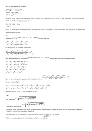 We can now rewrite the equation:
Since the bases are equal on both sides of the equation, the exponents must be equal as well. Therefore, it must be true that
. We can solve for x:
If x = 10, then 10 ten-month periods will elapse before the two groups have equal membership rolls, for a total of 100 months.
The correct answer is E.
23.
The ratio of to will look like this:
So the question is: For what value of n is
?
First, let's distribute the expression , starting with the innermost parentheses:
Now we can rephrase the question: For what value of n is ?
We can cross-multiply:
Therefore n must equal 7. The correct answer is B.
24.
We are given .
This can be rewritten as: .
Since the entire right-hand-side of the equation repeats itself an infinite number of times, we can say that the expression
inside the parentheses is actually equal to x.
Consequently, we can replace the expression within the parentheses by x as follows:
Now we have an equation for which we can solve for x as follows:
 