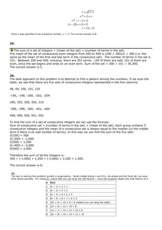 Since x was specified to be a positive number, x = 2. The correct answer is B.
25.
The sum of a set of integers = (mean of the set) × (number of terms in the set)
The mean of the set of consecutive even integers from 200 to 400 is (200 + 400)/2 = 300 (i.e. the
same as the mean of the first and last term in the consecutive set). The number of terms in the set is
101. Between 200 and 400, inclusive, there are 201 terms. 100 of them are odd, 101 of them are
even, since the set begins and ends on an even term. Sum of the set = 300 × 101 = 30,300.
The correct answer is C.
26.
The best approach to this problem is to attempt to find a pattern among the numbers. If we scan the
table, we see that there are five sets of consecutive integers represented in the five columns:
98, 99, 100, 101, 102
-196, -198, -200, -202, -204
290, 295, 300, 305, 310
-396, -398, -400, -402, -404
498, 499, 500, 501, 502
To find the sum of a set of consecutive integers we can use the formula:
Sum of consecutive set = (number of terms in the set) × (mean of the set). Each group contains 5
consecutive integers and the mean of a consecutive set is always equal to the median (or the middle
term if there is an odd number of terms). In this way we can find the sum of the five sets:
5(100) = 500
5(-200) = -1,000
5(300) = 1,500
5(-400) = -2,000
5(500) = 2,500
Therefore the sum of all the integers is:
500 + (-1,000) + 1,500 + (-2,000) + 2,500 = 1,500.
The correct answer is D.
27.
The key to solving this problem quickly is organization. Build a table listing n and f(n). Go ahead and list them all, but save
time where possible. For instance, notice that you can drop the odd factors – since the question deals only with factors of 2.
n f(n)
1 2! ÷ 1! = 2 × 1
2 4! ÷ 2! = 4 × 3
3 6! ÷ 3! = 6 × 5 × 4
4 8! ÷ 4! = 8 × 7 × 6 × 5
5 10! ÷ 5! = 10 × 8 × 6 (realize you can drop the odds)
6 12! ÷ 6! = 12 × 10 × 8
7 14! ÷ 7! = 14 × 12 × 10 × 8
8 16! ÷ 8! = 16 × 14 × 12 × 10
 