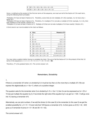 9 18! ÷ 9! = 18 × 16 × 14 × 12 × 10
10 20! ÷ 10! = 20 × 18 × 16 × 14 × 12
Since x is defined as the product of the first ten terms of the sequence, we must sum all of the factors of 2 for each term,
using the following factor principles:
*Multiples of 4 have at least 2 factors of 2. Therefore, evens that are not multiples of 4 (for example, 2 or 6) have only 1
factor of 2.
*Multiples of 8 have at least 3 factors of 2. Therefore, if a multiple of 4 is not also a multiple of 8 (for example, 4 or 12), then
that multiple of 4 has exactly 2 factors of 2.
*Multiples of 16 have at least 4 factors of 2. Multiples of 8 that are not also multiples of 16 have exactly 3 factors of 2.
A third column can now be added to the chart as follows:
n f(n) Powers of 2
1 2 1
2 4 2
3 6 × 4 1+2 = 3
4 8 × 6 3+1 = 4
5 10 × 8 × 6 1+3+1 = 5
6 12 × 10 × 8 2+1+3 = 6
7 14 × 12 × 10 × 8 1+2+1+3 = 7
8 16 × 14 × 12 × 10 4+1+2+1 = 8
9 18 × 16 × 14 × 12 × 10 1+4+1+2+1 = 9
10 20 × 18 × 16 × 14 × 12 2+1+4+1+2 = 10
You may notice a pattern before having to complete the chart. The sum of all the factors of 2 in the product of the first 10
terms in the sequence is 1 + 2 + 3 + 4 + 5 + 6 + 7 + 8 + 9 +10 = 55.
Therefore, 255
is the greatest factor of 2. The correct answer is E.
Remainders, Divisibility
1.
If there is a remainder of 5 when x is divided by 9, it must be true that x is five more than a multiple of 9. We can
express this algebraically as x = 9a + 5, where a is a positive integer.
The question asks for the remainder when 3x is divided by 9. If x = 9a + 5, then 3x can be expressed as 3x = 27a +
15 (we just multiply the equation by 3). If we divide the right side of the equation by 9, we get 3a + 15/9. 9 will go once
into 15, leaving a remainder of 6.
Alternatively, we can pick numbers. If we add the divisor (in this case 9) to the remainder (in this case 5) we get the
smallest possibility for x. 9 + 5 = 14 (and note that 14/9 leaves a remainder of 5). 3x then gives us 3(14) = 42. 42/9
gives us 4 remainder 6 (since 4 × 9 = 36 and 36 + 6 = 42).
The correct answer is E.
 