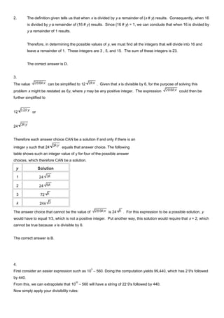 2. The definition given tells us that when x is divided by y a remainder of (x # y) results. Consequently, when 16
is divided by y a remainder of (16 # y) results. Since (16 # y) = 1, we can conclude that when 16 is divided by
y a remainder of 1 results.
Therefore, in determining the possible values of y, we must find all the integers that will divide into 16 and
leave a remainder of 1. These integers are 3 , 5, and 15. The sum of these integers is 23.
The correct answer is D.
3.
The value can be simplified to 12 . Given that x is divisible by 6, for the purpose of solving this
problem x might be restated as 6y, where y may be any positive integer. The expression could then be
further simplified to
12 or
24
Therefore each answer choice CAN be a solution if and only if there is an
integer y such that 24 equals that answer choice. The following
table shows such an integer value of y for four of the possible answer
choices, which therefore CAN be a solution.
y Solution
1 24
2 24
3 72
k 24k
The answer choice that cannot be the value of is 24 . For this expression to be a possible solution, y
would have to equal 1/3, which is not a positive integer. Put another way, this solution would require that x = 2, which
cannot be true because x is divisible by 6.
The correct answer is B.
4.
First consider an easier expression such as 10
5
– 560. Doing the computation yields 99,440, which has 2 9's followed
by 440.
From this, we can extrapolate that 10
25
– 560 will have a string of 22 9's followed by 440.
Now simply apply your divisibility rules:
 