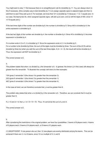 You might want to skip 11 first because there is no straightforward rule for divisibility by 11. You can always return to
this if necessary. [One complex way to test divisibility by 11 is to assign opposite signs to adjacent digits and then to
add them to see if they add up to 0. For example, we know that 121 is divisible by 11 because -1 +2 -1 equals zero. In
our case, the twenty-two 9s, when assigned opposite signs, will add up to zero, and so will the digits of 440, since +4
-4 +0 equals zero.]
If the last three digits of the number are divisible by 8, the number is divisible by 8. Since 440 is divisible by 8, the
entire expression is divisible by 8.
If the last two digits of the number are divisible by 4, the number is divisible by 4. Since 40 is divisible by 4, the enter
expression is divisible by 4.
If a number ends in 0 or 5, it is divisible by 5. Since the expression ends in 0, it is divisible by 5.
For a number to be divisible by three, the sum of the digits must be divisible by three. The sum of the 22 9's will be
divisible by three but when you add the sum of the last three digits, 8 (4 + 4 + 0), the result will not be divisible by 3.
Thus, the expression will NOT be divisible by 3.
The correct answer is E.
5.
The problem states that when x is divided by y the remainder is 6. In general, the divisor (y in this case) will always be
greater than the remainder. To illustrate this concept, let's look at a few examples:
15/4 gives 3 remainder 3 (the divisor 4 is greater than the remainder 3)
25/3 gives 8 remainder 1 (the divisor 3 is greater than the remainder 1)
46/7 gives 6 remainder 4 (the divisor 7 is greater than the remainder 4)
In the case at hand, we can therefore conclude that y must be greater than 6.
The problem also states that when a is divided by b the remainder is 9. Therefore, we can conclude that b must be
greater than 9.
If y > 6 and b > 9, then y + b > 6 + 9 > 15. Thus, 15 cannot be the sum of y and b.
The correct answer is E.
6.
After considering the restrictions in the original problem, we have four possibilities: 3 teams of 8 players each, 4 teams
of 6 players each, 6 teams of 4 players each, or 8 teams of 3 players each.
(1) INSUFFICIENT: If one person sits out, then 12 new players are evenly distributed among the teams. This can be
achieved if there are 3, 4 or 6 teams, since 12 is a multiple of 3, 4, and 6
 