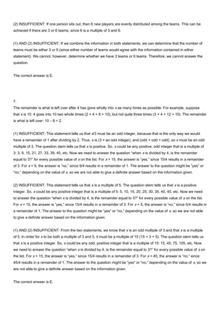 (2) INSUFFICIENT: If one person sits out, then 6 new players are evenly distributed among the teams. This can be
achieved if there are 3 or 6 teams, since 6 is a multiple of 3 and 6.
(1) AND (2) INSUFFICIENT: If we combine the information in both statements, we can determine that the number of
teams must be either 3 or 6 (since either number of teams would agree with the information contained in either
statement). We cannot, however, determine whether we have 3 teams or 6 teams. Therefore, we cannot answer the
question.
The correct answer is E.
7.
The remainder is what is left over after 4 has gone wholly into x as many times as possible. For example, suppose
that x is 10. 4 goes into 10 two whole times (2 × 4 = 8 < 10), but not quite three times (3 × 4 = 12 > 10). The remainder
is what is left over: 10 – 8 = 2.
(1) INSUFFICIENT: This statement tells us that x/3 must be an odd integer, because that is the only way we would
have a remainder of 1 after dividing by 2. Thus, x is (3 × an odd integer), and (odd × odd = odd), so x must be an odd
multiple of 3. The question stem tells us that x is positive. So, x could be any positive, odd integer that is a multiple of
3: 3, 9, 15, 21, 27, 33, 39, 45, etc. Now we need to answer the question “when x is divided by 4, is the remainder
equal to 3?” for every possible value of x on the list. For x = 15, the answer is “yes,” since 15/4 results in a remainder
of 3. For x = 9, the answer is “no,” since 9/4 results in a remainder of 1. The answer to the question might be “yes” or
“no,” depending on the value of x, so we are not able to give a definite answer based on the information given.
(2) INSUFFICIENT: This statement tells us that x is a multiple of 5. The question stem tells us that x is a positive
integer. So, x could be any positive integer that is a multiple of 5: 5, 10, 15, 20, 25, 30, 35, 40, 45, etc. Now we need
to answer the question “when x is divided by 4, is the remainder equal to 3?” for every possible value of x on the list.
For x = 15, the answer is “yes,” since 15/4 results in a remainder of 3. For x = 5, the answer is “no,” since 5/4 results in
a remainder of 1. The answer to the question might be “yes” or “no,” depending on the value of x, so we are not able
to give a definite answer based on the information given.
(1) AND (2) INSUFFICIENT: From the two statements, we know that x is an odd multiple of 3 and that x is a multiple
of 5. In order for x to be both a multiple of 3 and 5, it must be a multiple of 15 (15 = 3 × 5). The question stem tells us
that x is a positive integer. So, x could be any odd, positive integer that is a multiple of 15: 15, 45, 75, 105, etc. Now
we need to answer the question “when x is divided by 4, is the remainder equal to 3?” for every possible value of x on
the list. For x = 15, the answer is “yes,” since 15/4 results in a remainder of 3. For x = 45, the answer is “no,” since
45/4 results in a remainder of 1. The answer to the question might be “yes” or “no,” depending on the value of x, so we
are not able to give a definite answer based on the information given.
The correct answer is E.
 