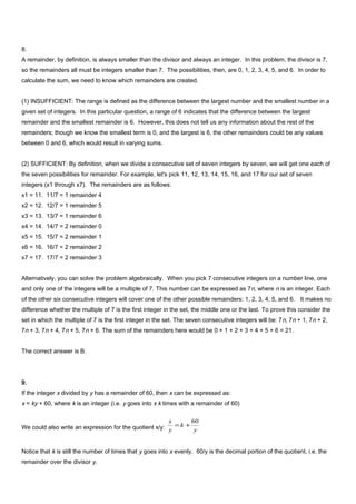 8.
A remainder, by definition, is always smaller than the divisor and always an integer. In this problem, the divisor is 7,
so the remainders all must be integers smaller than 7. The possibilities, then, are 0, 1, 2, 3, 4, 5, and 6. In order to
calculate the sum, we need to know which remainders are created.
(1) INSUFFICIENT: The range is defined as the difference between the largest number and the smallest number in a
given set of integers. In this particular question, a range of 6 indicates that the difference between the largest
remainder and the smallest remainder is 6. However, this does not tell us any information about the rest of the
remainders; though we know the smallest term is 0, and the largest is 6, the other remainders could be any values
between 0 and 6, which would result in varying sums.
(2) SUFFICIENT: By definition, when we divide a consecutive set of seven integers by seven, we will get one each of
the seven possibilities for remainder. For example, let's pick 11, 12, 13, 14, 15, 16, and 17 for our set of seven
integers (x1 through x7). The remainders are as follows:
x1 = 11. 11/7 = 1 remainder 4
x2 = 12. 12/7 = 1 remainder 5
x3 = 13. 13/7 = 1 remainder 6
x4 = 14. 14/7 = 2 remainder 0
x5 = 15. 15/7 = 2 remainder 1
x6 = 16. 16/7 = 2 remainder 2
x7 = 17. 17/7 = 2 remainder 3
Alternatively, you can solve the problem algebraically. When you pick 7 consecutive integers on a number line, one
and only one of the integers will be a multiple of 7. This number can be expressed as 7n, where n is an integer. Each
of the other six consecutive integers will cover one of the other possible remainders: 1, 2, 3, 4, 5, and 6. It makes no
difference whether the multiple of 7 is the first integer in the set, the middle one or the last. To prove this consider the
set in which the multiple of 7 is the first integer in the set. The seven consecutive integers will be: 7n, 7n + 1, 7n + 2,
7n + 3, 7n + 4, 7n + 5, 7n + 6. The sum of the remainders here would be 0 + 1 + 2 + 3 + 4 + 5 + 6 = 21.
The correct answer is B.
9.
If the integer x divided by y has a remainder of 60, then x can be expressed as:
x = ky + 60, where k is an integer (i.e. y goes into x k times with a remainder of 60)
We could also write an expression for the quotient x/y: y
k
y
x 60
+=
Notice that k is still the number of times that y goes into x evenly. 60/y is the decimal portion of the quotient, i.e. the
remainder over the divisor y.
 