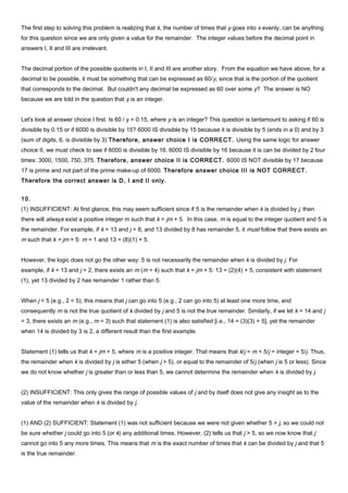 The first step to solving this problem is realizing that k, the number of times that y goes into x evenly, can be anything
for this question since we are only given a value for the remainder. The integer values before the decimal point in
answers I, II and III are irrelevant.
The decimal portion of the possible quotients in I, II and III are another story. From the equation we have above, for a
decimal to be possible, it must be something that can be expressed as 60/y, since that is the portion of the quotient
that corresponds to the decimal. But couldn't any decimal be expressed as 60 over some y? The answer is NO
because we are told in the question that y is an integer.
Let's look at answer choice I first. Is 60 / y = 0.15, where y is an integer? This question is tantamount to asking if 60 is
divisible by 0.15 or if 6000 is divisible by 15? 6000 IS divisible by 15 because it is divisible by 5 (ends in a 0) and by 3
(sum of digits, 6, is divisible by 3) Therefore, answer choice I is CORRECT. Using the same logic for answer
choice II, we must check to see if 6000 is divisible by 16. 6000 IS divisible by 16 because it is can be divided by 2 four
times: 3000, 1500, 750, 375. Therefore, answer choice II is CORRECT. 6000 IS NOT divisible by 17 because
17 is prime and not part of the prime make-up of 6000. Therefore answer choice III is NOT CORRECT.
Therefore the correct answer is D, I and II only.
10.
(1) INSUFFICIENT: At first glance, this may seem sufficient since if 5 is the remainder when k is divided by j, then
there will always exist a positive integer m such that k = jm + 5. In this case, m is equal to the integer quotient and 5 is
the remainder. For example, if k = 13 and j = 8, and 13 divided by 8 has remainder 5, it must follow that there exists an
m such that k = jm + 5: m = 1 and 13 = (8)(1) + 5.
However, the logic does not go the other way: 5 is not necessarily the remainder when k is divided by j. For
example, if k = 13 and j = 2, there exists an m (m = 4) such that k = jm + 5: 13 = (2)(4) + 5, consistent with statement
(1), yet 13 divided by 2 has remainder 1 rather than 5.
When j < 5 (e.g., 2 < 5); this means that j can go into 5 (e.g., 2 can go into 5) at least one more time, and
consequently m is not the true quotient of k divided by j and 5 is not the true remainder. Similarly, if we let k = 14 and j
= 3, there exists an m (e.g., m = 3) such that statement (1) is also satisfied [i.e., 14 = (3)(3) + 5], yet the remainder
when 14 is divided by 3 is 2, a different result than the first example.
Statement (1) tells us that k = jm + 5, where m is a positive integer. That means that k/j = m + 5/j = integer + 5/j. Thus,
the remainder when k is divided by j is either 5 (when j > 5), or equal to the remainder of 5/j (when j is 5 or less). Since
we do not know whether j is greater than or less than 5, we cannot determine the remainder when k is divided by j.
(2) INSUFFICIENT: This only gives the range of possible values of j and by itself does not give any insight as to the
value of the remainder when k is divided by j.
(1) AND (2) SUFFICIENT: Statement (1) was not sufficient because we were not given whether 5 > j, so we could not
be sure whether j could go into 5 (or k) any additional times. However, (2) tells us that j > 5, so we now know that j
cannot go into 5 any more times. This means that m is the exact number of times that k can be divided by j and that 5
is the true remainder.
 