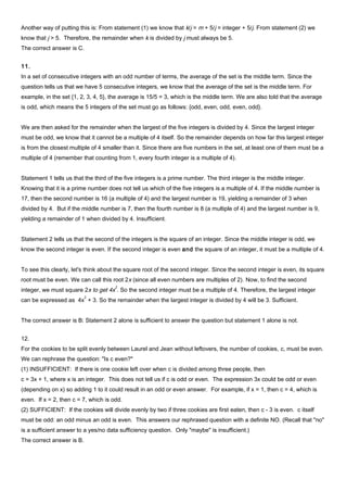 Another way of putting this is: From statement (1) we know that k/j = m + 5/j = integer + 5/j. From statement (2) we
know that j > 5. Therefore, the remainder when k is divided by j must always be 5.
The correct answer is C.
11.
In a set of consecutive integers with an odd number of terms, the average of the set is the middle term. Since the
question tells us that we have 5 consecutive integers, we know that the average of the set is the middle term. For
example, in the set {1, 2, 3, 4, 5}, the average is 15/5 = 3, which is the middle term. We are also told that the average
is odd, which means the 5 integers of the set must go as follows: {odd, even, odd, even, odd}.
We are then asked for the remainder when the largest of the five integers is divided by 4. Since the largest integer
must be odd, we know that it cannot be a multiple of 4 itself. So the remainder depends on how far this largest integer
is from the closest multiple of 4 smaller than it. Since there are five numbers in the set, at least one of them must be a
multiple of 4 (remember that counting from 1, every fourth integer is a multiple of 4).
Statement 1 tells us that the third of the five integers is a prime number. The third integer is the middle integer.
Knowing that it is a prime number does not tell us which of the five integers is a multiple of 4. If the middle number is
17, then the second number is 16 (a multiple of 4) and the largest number is 19, yielding a remainder of 3 when
divided by 4. But if the middle number is 7, then the fourth number is 8 (a multiple of 4) and the largest number is 9,
yielding a remainder of 1 when divided by 4. Insufficient.
Statement 2 tells us that the second of the integers is the square of an integer. Since the middle integer is odd, we
know the second integer is even. If the second integer is even and the square of an integer, it must be a multiple of 4.
To see this clearly, let's think about the square root of the second integer. Since the second integer is even, its square
root must be even. We can call this root 2x (since all even numbers are multiples of 2). Now, to find the second
integer, we must square 2x to get 4x
2
. So the second integer must be a multiple of 4. Therefore, the largest integer
can be expressed as 4x
2
+ 3. So the remainder when the largest integer is divided by 4 will be 3. Sufficient.
The correct answer is B: Statement 2 alone is sufficient to answer the question but statement 1 alone is not.
12.
For the cookies to be split evenly between Laurel and Jean without leftovers, the number of cookies, c, must be even.
We can rephrase the question: "Is c even?"
(1) INSUFFICIENT: If there is one cookie left over when c is divided among three people, then
c = 3x + 1, where x is an integer. This does not tell us if c is odd or even. The expression 3x could be odd or even
(depending on x) so adding 1 to it could result in an odd or even answer. For example, if x = 1, then c = 4, which is
even. If x = 2, then c = 7, which is odd.
(2) SUFFICIENT: If the cookies will divide evenly by two if three cookies are first eaten, then c - 3 is even. c itself
must be odd: an odd minus an odd is even. This answers our rephrased question with a definite NO. (Recall that "no"
is a sufficient answer to a yes/no data sufficiency question. Only "maybe" is insufficient.)
The correct answer is B.
 