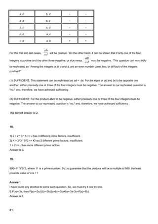 a, c b, d - -
a, d b, c - -
b, c a, d - -
b, d a, c - -
c, d a, b + +
For the first and last cases,
cd
ab
will be positive. On the other hand, it can be shown that if only one of the four
integers is positive and the other three negative, or vice versa,
cd
ab
must be negative. This question can most tidily
be rephrased as “Among the integers a, b, c and d, are an even number (zero, two, or all four) of the integers
positive?”
(1) SUFFICIENT: This statement can be rephrased as ad = -bc. For the signs of ad and bc to be opposite one
another, either precisely one or three of the four integers must be negative. The answer to our rephrased question is
"no," and, therefore, we have achieved sufficiency.
(2) SUFFICIENT: For the product abcd to be negative, either precisely one or three of the four integers must be
negative. The answer to our rephrased question is "no," and, therefore, we have achieved sufficiency.
The correct answer is D.
18.
1) J = 2 * 3 * 5 => J has 3 different prime factors, insufficient.
2) K = 2^3 * 5^3 => K has 2 different prime factors, insufficient.
1 + 2 => J has more different prime factors
Answer is C
19.
990=11*9*5*2, where 11 is a prime number. So, to guarantee that the produce will be a multiple of 990, the least
possible value of n is 11
Answer:
I have found any shortcut to solve such question. So, we must try it one by one.
E:F(x)=-3x, then F(a)=-3a,f(b)=-3b,f(a+b)=-3(a+b)=-3a-3b=F(a)+f(b)
Answer is E
21.
 