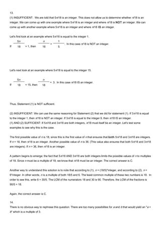 13.
(1) INSUFFICIENT: We are told that 5n/18 is an integer. This does not allow us to determine whether n/18 is an
integer. We can come up with one example where 5n/18 is an integer and where n/18 is NOT an integer. We can
come up with another example where 5n/18 is an integer and where n/18 IS an integer.
Let's first look at an example where 5n/18 is equal to the integer 1.
Let's next look at an example where 5n/18 is equal to the integer 15.
Thus, Statement (1) is NOT sufficient.
(2) INSUFFICIENT: We can use the same reasoning for Statement (2) that we did for statement (1). If 3n/18 is equal
to the integer 1, then n/18 is NOT an integer. If 3n/18 is equal to the integer 9, then n/18 IS an integer.
(1) AND (2) SUFFICIENT: If 5n/18 and 3n/18 are both integers, n/18 must itself be an integer. Let's test some
examples to see why this is the case.
The first possible value of n is 18, since this is the first value of n that ensures that both 5n/18 and 3n/18 are integers.
If n = 18, then n/18 is an integer. Another possible value of n is 36. (This value also ensures that both 5n/18 and 3n/18
are integers). If n = 36, then n/18 is an integer.
A pattern begins to emerge: the fact that 5n/18 AND 3n/18 are both integers limits the possible values of n to multiples
of 18. Since n must be a multiple of 18, we know that n/18 must be an integer. The correct answer is C.
Another way to understand this solution is to note that according to (1), n = (18/5)*integer, and according to (2), n =
6*integer. In other words, n is a multiple of both 18/5 and 6. The least common multiple of these two numbers is 18. In
order to see this, write 6 = 30/5. The LCM of the numerators 18 and 30 is 90. Therefore, the LCM of the fractions is
90/5 = 18.
Again, the correct answer is C.
14.
There is no obvious way to rephrase this question. There are too many possibilites for a and b that would yield an "a +
b" which is a multiple of 3.
If
5n
18 = 1, then
n
18
=
1
5
. In this case n/18 is NOT an integer.
If
5n
18 = 15, then
n
18
= 3. In this case n/18 IS an integer.
 