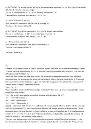 (1) SUFFICIENT: The two-digit number "ab" can be represented by the expression 10a + b. Since 10a + b is a multiple
of 3, 10a + b = 3k, where k is some integer.
This can be rewritten as 9a + (a + b) = 3k (we are being asked about a + b).
If we solve for the expression a + b, we get: a + b = 3k - 9a.
3k – 9a can be factored to 3(k – 3a).
Since both k and a are integers, 3(k – 3a) must be a multiple of 3.
Therefore a + b is also a multiple of 3.
(2) SUFFICIENT: Since a – 2b is a multiple of 3, a – 2b = 3k, where k is some integer.
This can be rewritten as a + b – 3b = 3k (we are being asked about a + b).
If we solve for the expression a + b, we get: a + b = 3k + 3b .
3k + 3b can be factored to 3(k + b).
Since both k and b are integers, 3(k + b) must be a multiple of 3.
Therefore a + b is also a multiple of 3.
The correct answer is D.
15.
If the ratio of cupcakes to children is 104 to 7, we can first express the number of cupcakes and children as 104n and
7n, where n is some positive integer. If n = 1, for example, there are 104 cupcakes and 7 children; if n = 2, there are
208 cupcakes and 14 children, etc.
We are told in the problem that each of the children eats exactly x cupcakes and that there are some number of
cupcakes leftover (i.e. a remainder) that is less than the number of children. Let’s call the remainder R. This means
that means that the number of children, 7n, goes into the number of cupcakes, 104n, x times with a remainder of R.
We can use this to write out the following equation:
104n = 7nx + R.
We are asked here to find out information about the divisibility R. Often times with remainder questions the easiest
thing to do is to try numbers:
If n = 1, the problem becomes what is true of the remainder when you divide 104 by 7.
n = 1 104/7 = 14 remainder 6
n = 2 208/14 = 14 remainder 12
n = 3 312/21 = 14 remainder 18
Notice the pattern here. With 104 and 7, we started out with a remainder of 6. When we doubled both the numerator
(104) and the denominator (7), the quotient remained the same (14), and the remainder (6) simply doubled. In this
particular problem, the remainder when n = 1 was 6, which as we know is divisible by 2 and 3. Since all subsequent
multiples of 104 and 7 (i.e. n = 2, 3, 4…) will yield remainders that are multiples of this original 6, the remainder will
always be divisible by 2 and 3 and the answer here is D.
There is a more algebraic reason why the remainder always remains a multiple of the original remainder, 6. Let's
take for example a number x that when divided by y, qives a quotient of q with a a remainder of r. An equation can
 