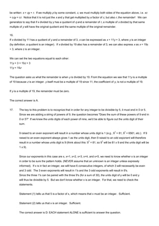 be written: x = qy + r. If we multiply p by some constant, c, we must multiply both sides of the equation above, i.e. xc
= cqy + cr. Notice that it is not just the x and y that get multiplied by a factor of c, but also r, the remainder! We can
generalize to say that if x divided by y has a quotient of q and a remainder of r, a multiple of x divided by that same
multiple of y will have the original quotient and the same multiple of the original remainder.
16.
If x divided by 11 has a quotient of y and a remainder of 3, x can be expressed as x = 11y + 3, where y is an integer
(by definition, a quotient is an integer). If x divided by 19 also has a remainder of 3, we can also express x as x = 19z
+ 3, where z is an integer.
We can set the two equations equal to each other:
11y + 3 = 19z + 3
11y = 19z
The question asks us what the remainder is when y is divided by 19. From the equation we see that 11y is a multiple
of 19 because z is an integer. y itself must be a multiple of 19 since 11, the coefficient of y, is not a multiple of 19.
If y is a multiple of 19, the remainder must be zero.
The correct answer is A.
17. The key to this problem is to recognize that in order for any integer to be divisible by 5, it must end in 0 or 5.
Since we are adding a string of powers of 9, the question becomes "Does the sum of these powers of 9 end in
0 or 5?" If we knew the units digits of each power of nine, we'd be able to figure out the units digit of their
sum.
9 raised to an even exponent will result in a number whose units digit is 1 (e.g., 9
2
= 81, 9
4
= 6561, etc.). If 9
raised to an even exponent always gives 1 as the units digit, then 9 raised to an odd exponent will therefore
result in a number whose units digit is 9 (think about this: 9
2
= 81, so 9
3
will be 81 x 9 and the units digit will be
1 x 9).
Since our exponents in this case are x, x+1, x+2, x+3, x+4, and x+5, we need to know whether x is an integer
in order to be sure the pattern holds. (NEVER assume that an unknown is an integer unless expressly
informed). If x is in fact an integer, we will have 6 consecutive integers, of which 3 will necessarily be even
and 3 odd. The 3 even exponents will result in 1's and the 3 odd exponents will result in 9's.
Since the three 1's can be paired with the three 9's (for a sum of 30), the units digit of y will be 0 and y
will thus be divisible by 5. But we don't know whether x is an integer. For that, we need to check the
statements.
Statement (1) tells us that 5 is a factor of x, which means that x must be an integer. Sufficient.
Statement (2) tells us that x is an integer. Sufficient.
The correct answer is D: EACH statement ALONE is sufficient to answer the question.
 