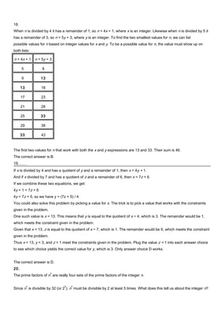18.
When n is divided by 4 it has a remainder of 1, so n = 4x + 1, where x is an integer. Likewise when n is divided by 5 it
has a remainder of 3, so n = 5y + 3, where y is an integer. To find the two smallest values for n, we can list
possible values for n based on integer values for x and y. To be a possible value for n, the value must show up on
both lists:
n = 4x + 1 n = 5y + 3
5 8
9 13
13 18
17 23
21 28
25 33
29 38
33 43
The first two values for n that work with both the x and y expressions are 13 and 33. Their sum is 46.
The correct answer is B.
19.
If x is divided by 4 and has a quotient of y and a remainder of 1, then x = 4y + 1.
And if x divided by 7 and has a quotient of z and a remainder of 6, then x = 7z + 6.
If we combine these two equations, we get:
4y + 1 = 7z + 6
4y = 7z + 5, so we have y = (7z + 5) / 4.
You could also solve this problem by picking a value for x. The trick is to pick a value that works with the constraints
given in the problem.
One such value is x = 13. This means that y is equal to the quotient of x ÷ 4, which is 3. The remainder would be 1,
which meets the constraint given in the problem.
Given that x = 13, z is equal to the quotient of x ÷ 7, which is 1. The remainder would be 6, which meets the constraint
given in the problem.
Thus x = 13, y = 3, and z = 1 meet the constraints given in the problem. Plug the value z = 1 into each answer choice
to see which choice yields the correct value for y, which is 3. Only answer choice D works.
The correct answer is D.
20.
The prime factors of n
4
are really four sets of the prime factors of the integer n.
Since n
4
is divisible by 32 (or 2
5
), n
4
must be divisible by 2 at least 5 times. What does this tell us about the integer n?
 
