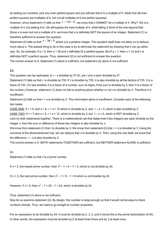 by testing out numbers: pick any even perfect square and you will see that it is a multiple of 4. (Note that all even
perfect squares are multiples of 4, but not all multiples of 4 are perfect squares).
However, since statement (1) tells us that , we know that x CANNOT be a multiple of 4. Why? 12k is a
multiple of 4, but adding 6 to 12k will bypass the next multiple of 4, while falling 2 short of the one beyond that.
Since x is even but not a multiple of 4, we know that x is definitely NOT the square of an integer. Statement (1) is
therefore sufficient to answer the question.
Statement (2) tells us that where q is a positive integer. The equation itself does not allow us to deduce
much about x. The easiest thing to do in this case is try to eliminate the statement by showing that it can go either
way. So, for example, if q = 9, then x = 36 and x definitely IS a perfect square. But if q = 1, then x = 12 and x is
definitely NOT a perfect square. Thus, statement (2) is not sufficient to answer the question.
The correct answer is A: Statement (1) alone is sufficient, but statement (2) alone is not sufficient.
23.
This question can be rephrased: Is r – s divisible by 3? Or, are r and s each divisible by 3?
Statement (1) tells us that r is divisible by 735. If r is divisible by 735, it is also divisible by all the factors of 735. 3 is a
factor of 735. (To test whether 3 is a factor of a number, sum its digits; if the sum is divisible by 3, then 3 is a factor of
the number.) However, statement (1) does not tell us anything about whether or not s is divisible by 3. Therefore it is
insufficient.
Statement (2) tells us that r + s is divisible by 3. This information alone is insufficient. Consider each of the following
two cases:
CASE ONE: If r = 9, and s = 6, r + s = 15 which is divisible by 3, and r – s = 3, which is also divisible by 3.
CASE TWO: If r = 7 and s = 5, r + s = 12, which is divisible by 3, but r – s = 2, which is NOT divisible by 3.
Let's try both statements together. There is a mathematical rule that states that if two integers are each divisible by the
integer x, then the sum or difference of those two integers is also divisible by x.
We know from statement (1) that r is divisible by 3. We know from statement (2) that r + s is divisible by 3. Using the
converse of the aforementioned rule, we can deduce that s is divisible by 3. Then, using the rule itself, we know that
the difference r – s is also divisible by 3.
The correct answer is C: BOTH statements TOGETHER are sufficient, but NEITHER statement ALONE is sufficient.
24.
Statement (1) tells us that n is a prime number.
If n = 2, the lowest prime number, then n
2
– 1 = 4 – 1 = 3, which is not divisible by 24.
If n = 3, the next prime number, then n
2
– 1 = 9 – 1 = 8 which is not divisible by 24.
However, if n = 5, then n
2
– 1 = 25 – 1 = 24, which is divisible by 24.
Thus, statement (1) alone is not sufficient.
Now let us examine statement (2). By design, this number is large enough so that it would not be easy to check
numbers directly. Thus, we need to go straight to number properties.
For an expression to be divisible by 24, it must be divisible by 2, 2, 2, and 3 (since this is the prime factorization of 24).
In other words, the expression must be divisible by 2 at least three times and by 3 at least once.
 