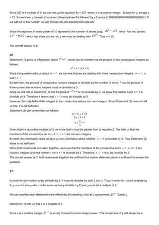 Since 207 is a multiple of 9, we can set up the equation 9y = 207, where y is a positive integer. Solving for y, we get y
= 23. So we know q consists of a series of twenty-three 9's followed by a 5 and a 1: 9999999999999999999999951. If
we add 49 to this number, we get 10,000,000,000,000,000,000,000,000.
Since the exponent in every power of 10 represents the number of zeroes (e.g., , which has two zeroes;
, which has three zeroes, etc.), we must be dealing with . Thus n = 25.
The correct answer is B.
26.
Statement (1) gives us information about , which can be rewritten as the product of two consecutive integers as
follows:
Since the question asks us about n — 1, we can see that we are dealing with three consecutive integers: n — 1, n,
and n + 1 .
By definition, the product of consecutive nonzero integers is divisible by the number of terms. Thus the product of
three consecutive nonzero integers must be divisible by 3.
Since we are told in Statement (1) that the product is not divisible by 3, we know that neither n nor n + 1 is
divisible by 3. Therefore it seems that n — 1 must be divisible by 3.
However, this only holds if the integers in the consecutive set are nonzero integers. Since Statement (1) does not tell
us this, it is not sufficient.
Statement (2) can be rewritten as follows:
Given that k is a positive multiple of 3, we know that n must be greater than or equal to 2. This tells us that the
members of the consecutive set n — 1, n, n + 1 are nonzero integers.
By itself, this information does not give us any information about whether n — 1 is divisible by 3. Thus Statement (2)
alone is not sufficient.
When both statements are taken together, we know that the members of the consecutive set n — 1, n, n + 1 are
nonzero integers and that neither n nor n + 1 is divisible by 3. Therefore, n — 1 must be divisible by 3.
The correct answer is C: both statements together are sufficient but neither statement alone is sufficient to answer the
question.
27.
In order for any number to be divisible by 6, it must be divisible by both 2 and 3. Thus, in order for y to be divisible by
6, y must be even (which is the same as being divisible by 2) and y must be a multiple of 3.
We can analyze each statement more effectively by breaking y into its 2 components: [3
(x – 1)
] and [x].
Statement (1) tells us that x is a multiple of 3.
Since x is a positive integer, 3
(x – 1)
is simply 3 raised to some integer power. This component of y will always be a
 
