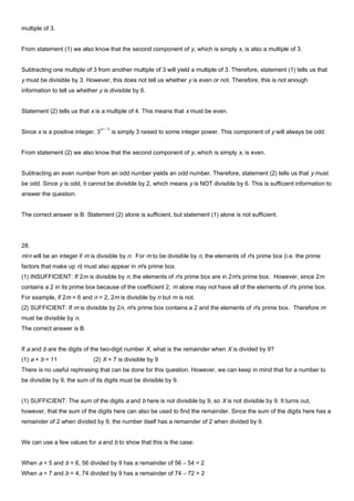 multiple of 3.
From statement (1) we also know that the second component of y, which is simply x, is also a multiple of 3.
Subtracting one multiple of 3 from another multiple of 3 will yield a multiple of 3. Therefore, statement (1) tells us that
y must be divisible by 3. However, this does not tell us whether y is even or not. Therefore, this is not enough
information to tell us whether y is divisible by 6.
Statement (2) tells us that x is a multiple of 4. This means that x must be even.
Since x is a positive integer, 3
(x – 1)
is simply 3 raised to some integer power. This component of y will always be odd.
From statement (2) we also know that the second component of y, which is simply x, is even.
Subtracting an even number from an odd number yields an odd number. Therefore, statement (2) tells us that y must
be odd. Since y is odd, it cannot be divisible by 2, which means y is NOT divisible by 6. This is sufficient information to
answer the question.
The correct answer is B: Statement (2) alone is sufficient, but statement (1) alone is not sufficient.
28.
m/n will be an integer if m is divisible by n. For m to be divisible by n, the elements of n's prime box (i.e. the prime
factors that make up n) must also appear in m's prime box.
(1) INSUFFICIENT: If 2m is divisible by n, the elements of n's prime box are in 2m's prime box. However, since 2m
contains a 2 in its prime box because of the coefficient 2, m alone may not have all of the elements of n's prime box.
For example, if 2m = 6 and n = 2, 2m is divisible by n but m is not.
(2) SUFFICIENT: If m is divisible by 2n, m's prime box contains a 2 and the elements of n's prime box. Therefore m
must be divisible by n.
The correct answer is B.
If a and b are the digits of the two-digit number X, what is the remainder when X is divided by 9?
(1) a + b = 11 (2) X + 7 is divisible by 9
There is no useful rephrasing that can be done for this question. However, we can keep in mind that for a number to
be divisible by 9, the sum of its digits must be divisible by 9.
(1) SUFFICIENT: The sum of the digits a and b here is not divisible by 9, so X is not divisible by 9. It turns out,
however, that the sum of the digits here can also be used to find the remainder. Since the sum of the digits here has a
remainder of 2 when divided by 9, the number itself has a remainder of 2 when divided by 9.
We can use a few values for a and b to show that this is the case:
When a = 5 and b = 6, 56 divided by 9 has a remainder of 56 – 54 = 2
When a = 7 and b = 4, 74 divided by 9 has a remainder of 74 – 72 = 2
 
