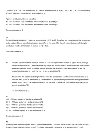 (2) SUFFICIENT: If X + 7 is divisible by 9, X – 2 would also be divisible by 9 (X – 2 + 9 = X + 7). If X – 2 is divisible by
9, then X itself has a remainder of 2 when divided by 9.
Again we could use numbers to prove this:
If X + 7 = 27, then X = 20, which has a remainder of 2 when divided by 9
If X + 7 = 18, then X = 11, which has a remainder of 2 when divided by 9
The correct answer is D.
29.
If n is divisible by both 4 and 21, its prime factors include 2, 2, 3, and 7. Therefore, any integer that can be constructed
as the product of these prime factors is also a factor of n. In this case, 12 is the only integer that can definitively be
constructed from the prime factors of n, since 12 = 2 x 2 x 3.
The correct answer is B.
30. Since the supermarket sells apples in bundles of 4, we can represent the number of apples that Susie buys
from the supermarket as 4x, where x can be any integer ≥ 0. If the number of apples that Susie buys from the
convenience store is simply y, the total number of apples she buys is (4x + y). We are asked to find the
smallest possible value of y such that (4x + y) can be a multiple of 5.
We can solve this problem by testing numbers. Since the question asks us what is the minimum value for y
such that (4x + y) can be a multiple of 5, it makes sense to begin by testing the smallest of the given answer
choices. If y=0, can (4x + y) be a multiple of 5? Yes, because x could equal 5. (The value of (4(5) + 0) is 20,
which is a multiple of 5.)
The correct answer is A.
31.
(A) 2 ÷ 11 has a quotient of 0 and a remainder of 2.
(B) 13 ÷ 11 has a quotient of 1 and a remainder of 2.
(C) 24 ÷ 11 has a quotient of 2 and a remainder of 2.
(D) 57 ÷ 11 has a quotient of 5 and a remainder of 2.
(E) 185 ÷ 11 has a quotient of 16 and a remainder of 9.
The correct answer is E.
32.
According to the information given, n=3k+2. Combined statement 1, n-2=5m, that is n=5m+2, we can obtain n=15p+2.
According to the information given, t=5s+3. Combined statement 2, t is divisible by 3, we can obtain t=15q+3.
 