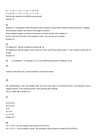 A-----------9-----------C----------8----------D--1--B
A--1--D---8-----------C----------9------------------B
Both the two situations can fulfill the requirements.
Answer is E
22.
Statement 1: the greatest number*the least number is positive, means all the numbers should be positive or negative.
All are positive integers, the product of all integers is positive.
All are negative integers, we need to know even or odd the number of the integers is.
From 2, we know the number of the integers is even. Thus, the product is positive.
Answer is C
23.
For statement 1, the two numbers can only be 38, 39
For statement 2, the tens digit of x and y must be 3, then, only 9+8 can get the value 17. Two numbers must be 38, 39
as well.
Answer is D
24. For statement 1, for example, 0, 0, 0, 2 can fulfill the requirement. Insufficient. So, B
25.
2-sqrt(5) is less than zero, so sqrt(2-sqrt(5)) is not the real number
26.
My understanding is that, the question asks you how many pairs of consecutive terms in the sequence have a
negative product. In the sequence shown, there are three pairs. Namely,
1&(-3), (-3)&2, 5&(-4) Answer is 3
27.
xy+z=x(y+z)
xy+z=xy+xz
z=xz
z(x-1)=0
x=1 or z=0
Answer is E
28.
For 1, 3*2>3, * can be multiply or add, while (6*2)*4=6*(2*4).
For 2, 3*1=3, * can be multiply or divide. The information cannot determine whether (6*2)*4=6*(2*4).
 