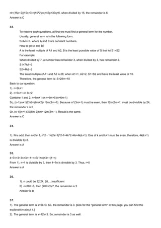 nt=(15p+2)(15q+3)=(15^2)pq+45p+30q+6, when divided by 15, the remainder is 6.
Answer is C
33.
To resolve such questions, at first we must find a general term for the number.
Usually, general term is in the following form:
S=Am+B, where A and B are constant numbers.
How to get A and B?
A is the least multiple of A1 and A2; B is the least possible value of S that let S1=S2.
For example:
When divided by 7, a number has remainder 3, when divided by 4, has remainder 2.
S1=7A1+3
S2=4A2+2
The least multiple of A1 and A2 is 28; when A1=1, A2=2, S1=S2 and have the least value of 10.
Therefore, the general term is: S=28m+10
Back to our question:
1). n=2k+1
2). n=3s+1 or 3s+2
Combine 1 and 2, n=6m+1 or n=6m+5 (n=6m-1)
So, (n-1)(n+1)£½6m(6m+2)=12m(3m+1). Because m*(3m+1) must be even, then 12m(3m+1) must be divisible by 24,
the remainder r is 0
Or, (n-1)(n+1)£½(6m-2)6m=12m(3m-1). Result is the same.
Answer is C
34.
1). N is odd, then n=2k+1, n^2 - 1=(2k+1)^2-1=4k^2+4k=4k(k+1). One of k and k+1 must be even, therefore, 4k(k+1)
is divisible by 8.
Answer is A
35.
4+7n=3+3n+3n+1+n=3(1+n)+3n+(1+n)
From 1), n+1 is divisible by 3, then 4+7n is divisible by 3. Thus, r=0
Answer is A
36.
1). n could be 22,24, 26, ...insufficient
2). n=28K+3, then (28K+3)/7, the remainder is 3
Answer is B
37.
1). The general term is x=6k+3. So, the remainder is 3. [look for the "general term" in this page, you can find the
explanation about it.]
2). The general term is x=12k+3. So, remainder is 3 as well.
 