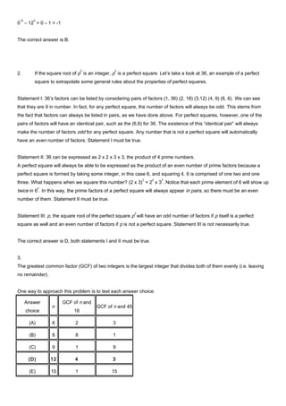 0
12
– 12
0
= 0 – 1 = -1
The correct answer is B.
2. If the square root of p
2
is an integer, p
2
is a perfect square. Let’s take a look at 36, an example of a perfect
square to extrapolate some general rules about the properties of perfect squares.
Statement I: 36’s factors can be listed by considering pairs of factors (1, 36) (2, 18) (3,12) (4, 9) (6, 6). We can see
that they are 9 in number. In fact, for any perfect square, the number of factors will always be odd. This stems from
the fact that factors can always be listed in pairs, as we have done above. For perfect squares, however, one of the
pairs of factors will have an identical pair, such as the (6,6) for 36. The existence of this “identical pair” will always
make the number of factors odd for any perfect square. Any number that is not a perfect square will automatically
have an even number of factors. Statement I must be true.
Statement II: 36 can be expressed as 2 x 2 x 3 x 3, the product of 4 prime numbers.
A perfect square will always be able to be expressed as the product of an even number of prime factors because a
perfect square is formed by taking some integer, in this case 6, and squaring it. 6 is comprised of one two and one
three. What happens when we square this number? (2 x 3)
2
= 2
2
x 3
2
. Notice that each prime element of 6 will show up
twice in 6
2
. In this way, the prime factors of a perfect square will always appear in pairs, so there must be an even
number of them. Statement II must be true.
Statement III: p, the square root of the perfect square p
2
will have an odd number of factors if p itself is a perfect
square as well and an even number of factors if p is not a perfect square. Statement III is not necessarily true.
The correct answer is D, both statements I and II must be true.
3.
The greatest common factor (GCF) of two integers is the largest integer that divides both of them evenly (i.e. leaving
no remainder).
One way to approach this problem is to test each answer choice:
Answer
choice
n
GCF of n and
16
GCF of n and 45
(A) 6 2 3
(B) 8 8 1
(C) 9 1 9
(D) 12 4 3
(E) 15 1 15
 
