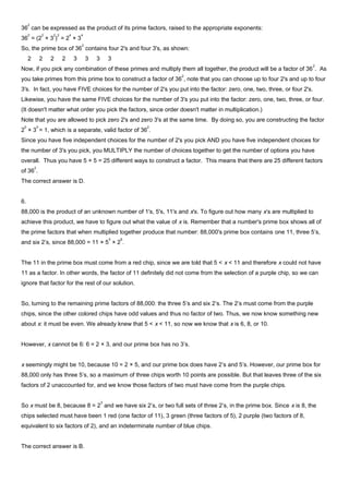36
2
can be expressed as the product of its prime factors, raised to the appropriate exponents:
36
2
= (2
2
× 3
2
)
2
= 2
4
× 3
4
So, the prime box of 36
2
contains four 2's and four 3's, as shown:
2 2 2 2 3 3 3 3
Now, if you pick any combination of these primes and multiply them all together, the product will be a factor of 36
2
. As
you take primes from this prime box to construct a factor of 36
2
, note that you can choose up to four 2's and up to four
3's. In fact, you have FIVE choices for the number of 2's you put into the factor: zero, one, two, three, or four 2's.
Likewise, you have the same FIVE choices for the number of 3's you put into the factor: zero, one, two, three, or four.
(It doesn't matter what order you pick the factors, since order doesn't matter in multiplication.)
Note that you are allowed to pick zero 2's and zero 3's at the same time. By doing so, you are constructing the factor
2
0
× 3
0
= 1, which is a separate, valid factor of 36
2
.
Since you have five independent choices for the number of 2's you pick AND you have five independent choices for
the number of 3's you pick, you MULTIPLY the number of choices together to get the number of options you have
overall. Thus you have 5 × 5 = 25 different ways to construct a factor. This means that there are 25 different factors
of 36
2
.
The correct answer is D.
6.
88,000 is the product of an unknown number of 1's, 5's, 11's and x's. To figure out how many x’s are multiplied to
achieve this product, we have to figure out what the value of x is. Remember that a number's prime box shows all of
the prime factors that when multiplied together produce that number: 88,000's prime box contains one 11, three 5’s,
and six 2’s, since 88,000 = 11 × 5
3
× 2
6
.
The 11 in the prime box must come from a red chip, since we are told that 5 < x < 11 and therefore x could not have
11 as a factor. In other words, the factor of 11 definitely did not come from the selection of a purple chip, so we can
ignore that factor for the rest of our solution.
So, turning to the remaining prime factors of 88,000: the three 5’s and six 2’s. The 2’s must come from the purple
chips, since the other colored chips have odd values and thus no factor of two. Thus, we now know something new
about x: it must be even. We already knew that 5 < x < 11, so now we know that x is 6, 8, or 10.
However, x cannot be 6: 6 = 2 × 3, and our prime box has no 3’s.
x seemingly might be 10, because 10 = 2 × 5, and our prime box does have 2’s and 5’s. However, our prime box for
88,000 only has three 5’s, so a maximum of three chips worth 10 points are possible. But that leaves three of the six
factors of 2 unaccounted for, and we know those factors of two must have come from the purple chips.
So x must be 8, because 8 = 2
3
and we have six 2’s, or two full sets of three 2’s, in the prime box. Since x is 8, the
chips selected must have been 1 red (one factor of 11), 3 green (three factors of 5), 2 purple (two factors of 8,
equivalent to six factors of 2), and an indeterminate number of blue chips.
The correct answer is B.
 