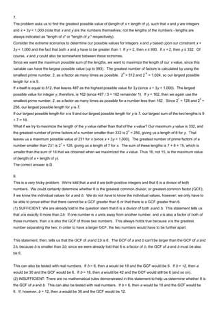 7.
The problem asks us to find the greatest possible value of (length of x + length of y), such that x and y are integers
and x + 3y < 1,000 (note that x and y are the numbers themselves, not the lengths of the numbers - lengths are
always indicated as "length of x" or "length of y," respectively).
Consider the extreme scenarios to determine our possible values for integers x and y based upon our constraint x +
3y < 1,000 and the fact that both x and y have to be greater than 1. If y = 2, then x ≤ 993. If x = 2, then y ≤ 332. Of
course, x and y could also be somewhere between these extremes.
Since we want the maximum possible sum of the lengths, we want to maximize the length of our x value, since this
variable can have the largest possible value (up to 993). The greatest number of factors is calculated by using the
smallest prime number, 2, as a factor as many times as possible. 2
9
= 512 and 2
10
= 1,024, so our largest possible
length for x is 9.
If x itself is equal to 512, that leaves 487 as the highest possible value for 3y (since x + 3y < 1,000). The largest
possible value for integer y, therefore, is 162 (since 487 / 3 = 162 remainder 1). If y < 162, then we again use the
smallest prime number, 2, as a factor as many times as possible for a number less than 162. Since 2
7
= 128 and 2
8
=
256, our largest possible length for y is 7.
If our largest possible length for x is 9 and our largest possible length for y is 7, our largest sum of the two lengths is 9
+ 7 = 16.
What if we try to maximize the length of the y value rather than that of the x value? Our maximum y value is 332, and
the greatest number of prime factors of a number smaller than 332 is 2
8
= 256, giving us a length of 8 for y. That
leaves us a maximum possible value of 231 for x (since x + 3y < 1,000). The greatest number of prime factors of a
number smaller than 231 is 2
7
= 128, giving us a length of 7 for x. The sum of these lengths is 7 + 8 = 15, which is
smaller than the sum of 16 that we obtained when we maximized the x value. Thus 16, not 15, is the maximum value
of (length of x + length of y).
The correct answer is D.
9.
This is a very tricky problem. We're told that a and b are both positive integers and that 6 is a divisor of both
numbers. We could certainly determine whether 6 is the greatest common divisor, or greatest common factor (GCF),
if we know the individual values for a and b. We do not have to know the individual values, however; we only have to
be able to prove either that there cannot be a GCF greater than 6 or that there is a GCF greater than 6.
(1) SUFFICIENT: We are already told in the question stem that 6 is a divisor of both a and b. This statement tells us
that a is exactly 6 more than 2b. If one number is x units away from another number, and x is also a factor of both of
those numbers, than x is also the GCF of those two numbers. This always holds true because x is the greatest
number separating the two; in order to have a larger GCF, the two numbers would have to be further apart.
This statement, then, tells us that the GCF of a and 2b is 6. The GCF of a and b can't be larger than the GCF of a and
2b, because b is smaller than 2b; since we were already told that 6 is a factor of b, the GCF of a and b must be also
be 6.
This can also be tested with real numbers. If b = 6, then a would be 18 and the GCF would be 6. If b = 12, then a
would be 30 and the GCF would be 6. If b = 18, then a would be 42 and the GCF would still be 6 (and so on).
(2) INSUFFICIENT: There are no mathematical rules demonstrated in this statement to help us determine whether 6 is
the GCF of a and b. This can also be tested with real numbers. If b = 6, then a would be 18 and the GCF would be
6. If, however, b = 12, then a would be 36 and the GCF would be 12.
 