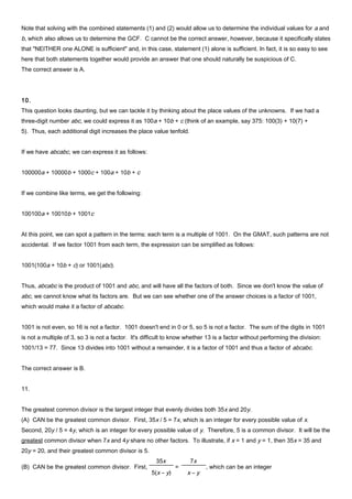Note that solving with the combined statements (1) and (2) would allow us to determine the individual values for a and
b, which also allows us to determine the GCF. C cannot be the correct answer, however, because it specifically states
that "NEITHER one ALONE is sufficient" and, in this case, statement (1) alone is sufficient. In fact, it is so easy to see
here that both statements together would provide an answer that one should naturally be suspicious of C.
The correct answer is A.
10.
This question looks daunting, but we can tackle it by thinking about the place values of the unknowns. If we had a
three-digit number abc, we could express it as 100a + 10b + c (think of an example, say 375: 100(3) + 10(7) +
5). Thus, each additional digit increases the place value tenfold.
If we have abcabc, we can express it as follows:
100000a + 10000b + 1000c + 100a + 10b + c
If we combine like terms, we get the following:
100100a + 10010b + 1001c
At this point, we can spot a pattern in the terms: each term is a multiple of 1001. On the GMAT, such patterns are not
accidental. If we factor 1001 from each term, the expression can be simplified as follows:
1001(100a + 10b + c) or 1001(abc).
Thus, abcabc is the product of 1001 and abc, and will have all the factors of both. Since we don't know the value of
abc, we cannot know what its factors are. But we can see whether one of the answer choices is a factor of 1001,
which would make it a factor of abcabc.
1001 is not even, so 16 is not a factor. 1001 doesn't end in 0 or 5, so 5 is not a factor. The sum of the digits in 1001
is not a multiple of 3, so 3 is not a factor. It's difficult to know whether 13 is a factor without performing the division:
1001/13 = 77. Since 13 divides into 1001 without a remainder, it is a factor of 1001 and thus a factor of abcabc.
The correct answer is B.
11.
The greatest common divisor is the largest integer that evenly divides both 35x and 20y.
(A) CAN be the greatest common divisor. First, 35x / 5 = 7x, which is an integer for every possible value of x.
Second, 20y / 5 = 4y, which is an integer for every possible value of y. Therefore, 5 is a common divisor. It will be the
greatest common divisor when 7x and 4y share no other factors. To illustrate, if x = 1 and y = 1, then 35x = 35 and
20y = 20, and their greatest common divisor is 5.
(B) CAN be the greatest common divisor. First,
35x
5(x – y)
=
7x
x – y
, which can be an integer
 