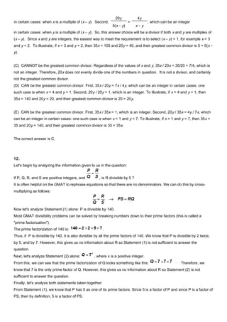 in certain cases: when y is a multiple of (x – y). So, this answer choice will be a divisor if both x and y are multiples of
(x – y). Since x and y are integers, the easiest way to meet the requirement is to select (x – y) = 1, for example x = 3
and y = 2. To illustrate, if x = 3 and y = 2, then 35x = 105 and 20y = 40, and their greatest common divisor is 5 = 5(x –
y).
(C) CANNOT be the greatest common divisor. Regardless of the values of x and y, 35x / 20x = 35/20 = 7/4, which is
not an integer. Therefore, 20x does not evenly divide one of the numbers in question. It is not a divisor, and certainly
not the greatest common divisor.
(D) CAN be the greatest common divisor. First, 35x / 20y = 7x / 4y, which can be an integer in certain cases: one
such case is when x = 4 and y = 1. Second, 20y / 20y = 1, which is an integer. To illustrate, if x = 4 and y = 1, then
35x = 140 and 20y = 20, and their greatest common divisor is 20 = 20y.
(E) CAN be the greatest common divisor. First, 35x / 35x = 1, which is an integer. Second, 20y / 35x = 4y / 7x, which
can be an integer in certain cases: one such case is when x = 1 and y = 7. To illustrate, if x = 1 and y = 7, then 35x =
35 and 20y = 140, and their greatest common divisor is 35 = 35x.
The correct answer is C.
12.
Let's begin by analyzing the information given to us in the question:
If P, Q, R, and S are positive integers, and , is R divisible by 5 ?
It is often helpful on the GMAT to rephrase equations so that there are no denominators. We can do this by cross-
multiplying as follows:
Now let's analyze Statement (1) alone: P is divisible by 140.
Most GMAT divisibility problems can be solved by breaking numbers down to their prime factors (this is called a
"prime factorization").
The prime factorization of 140 is: .
Thus, if P is divisible by 140, it is also divisible by all the prime factors of 140. We know that P is divisible by 2 twice,
by 5, and by 7. However, this gives us no information about R so Statement (1) is not sufficient to answer the
question.
Next, let's analyze Statement (2) alone: , where x is a positive integer.
From this, we can see that the prime factorization of Q looks something like this: Therefore, we
know that 7 is the only prime factor of Q. However, this gives us no information about R so Statement (2) is not
sufficient to answer the question.
Finally, let's analyze both statements taken together:
From Statement (1), we know that P has 5 as one of its prime factors. Since 5 is a factor of P and since P is a factor of
PS, then by definition, 5 is a factor of PS.
in certain cases: when x is a multiple of (x – y). Second,
20y
5(x – y)
=
4y
x – y
, which can be an integer
 