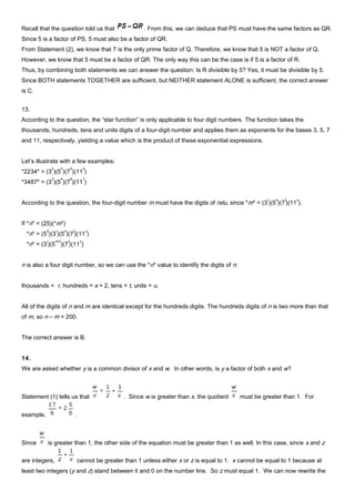 Recall that the question told us that . From this, we can deduce that PS must have the same factors as QR.
Since 5 is a factor of PS, 5 must also be a factor of QR.
From Statement (2), we know that 7 is the only prime factor of Q. Therefore, we know that 5 is NOT a factor of Q.
However, we know that 5 must be a factor of QR. The only way this can be the case is if 5 is a factor of R.
Thus, by combining both statements we can answer the question: Is R divisible by 5? Yes, it must be divisible by 5.
Since BOTH statements TOGETHER are sufficient, but NEITHER statement ALONE is sufficient, the correct answer
is C.
13.
According to the question, the “star function” is only applicable to four digit numbers. The function takes the
thousands, hundreds, tens and units digits of a four-digit number and applies them as exponents for the bases 3, 5, 7
and 11, respectively, yielding a value which is the product of these exponential expressions.
Let’s illustrate with a few examples:
*2234* = (3
2
)(5
2
)(7
3
)(11
4
)
*3487* = (3
3
)(5
4
)(7
8
)(11
7
)
According to the question, the four-digit number m must have the digits of rstu, since *m* = (3
r
)(5
s
)(7
t
)(11
u
).
If *n* = (25)(*m*)
*n* = (5
2
)(3
r
)(5
s
)(7
t
)(11
u
)
*n* = (3
r
)(5
s+2
)(7
t
)(11
u
)
n is also a four digit number, so we can use the *n* value to identify the digits of n:
thousands = r, hundreds = s + 2, tens = t, units = u.
All of the digits of n and m are identical except for the hundreds digits. The hundreds digits of n is two more than that
of m, so n – m = 200.
The correct answer is B.
14.
We are asked whether y is a common divisor of x and w. In other words, is y a factor of both x and w?
Statement (1) tells us that . Since w is greater than x, the quotient must be greater than 1. For
example, .
Since is greater than 1, the other side of the equation must be greater than 1 as well. In this case, since x and z
are integers, cannot be greater than 1 unless either x or z is equal to 1. x cannot be equal to 1 because at
least two integers (y and z) stand between it and 0 on the number line. So z must equal 1. We can now rewrite the
 