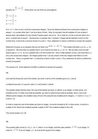 equation as . At this point, we can finish up using algebra:
If w = x + 1, then w and x must be consecutive integers. Since the distance between two consecutive integers is
always 1, no number other than 1 can be a factor of both. Note, for example, that all multiples of 2 are at least 2
spaces apart, all multiples of 3 are at least 3 spaces apart, and so on. So in order for y to be a common factor of w
and x, it would have to equal 1. But because y is greater than 1 (at least 1 integer stands between it and 0 on the
number line), it cannot be a common divisor of w and x. Thus, statement (1) alone is sufficient to answer the question.
Statement (2) gives us an equation that we can factor into . This implies that either w or (w - y - 2)
is equal to 0. We know that w is greater than 0, so it must be true that (w - y - 2) = 0. We can add y and 2 to both
sides to get w = y + 2. So w is 2 greater than y on the number line. Since x falls between w and y, we know that w, x,
and y are consecutive integers. No integer greater than 1 can be a factor of the two integers that follow it on the
number line. Since y is greater than 1, it cannot be a factor of both w and x. Thus, statement (2) alone is sufficient to
answer the question
The answer is D: Each statement ALONE is sufficient to answer the question.
15.
Let’s start by finding the cost of the lobster, per bowl, in terms of the variables given (d, v, and b).
(d dollars/6 pounds) x (1 pound/v vats) x (1 vat/b bowls) = (d/6vb)
The problem states that this value, the cost of the lobster per bowl, or (d/6vb), is an integer. In other words, d is
divisible by 6vb. To make d as small as possible, we need to make 6vb as small as possible. Since v and b are
different prime integers, the smallest value of 6vb is 36 (using the two smallest prime integers, v = 2 and b = 3, or v =
3 and b = 2).
In order to make the cost of the lobster per bowl an integer, d must be divisible by 36. In other words, d must be a
multiple of 36. What’s the smallest possible multiple of 36? The smallest multiple of 36 is 36.
The correct answer is C, 36.
16.
The question tells us that (a + b) ( c – d) = r, where r is an integer, and then asks whether dc + is an integer. In
order for dc + to be an integer, (c + d) must be the square of an integer.
 
