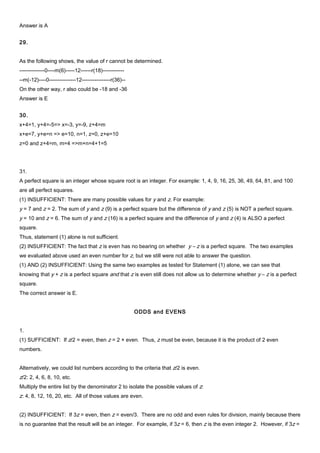 Answer is A
29.
As the following shows, the value of r cannot be determined.
--------------0----m(6)-----12------r(18)------------
--m(-12)----0---------------12----------------r(36)--
On the other way, r also could be -18 and -36
Answer is E
30.
x+4=1, y+4=-5=> x=-3, y=-9, z+4=m
x+e=7, y+e=n => e=10, n=1, z=0, z+e=10
z=0 and z+4=m, m=4 =>m+n=4+1=5
31.
A perfect square is an integer whose square root is an integer. For example: 1, 4, 9, 16, 25, 36, 49, 64, 81, and 100
are all perfect squares.
(1) INSUFFICIENT: There are many possible values for y and z. For example:
y = 7 and z = 2. The sum of y and z (9) is a perfect square but the difference of y and z (5) is NOT a perfect square.
y = 10 and z = 6. The sum of y and z (16) is a perfect square and the difference of y and z (4) is ALSO a perfect
square.
Thus, statement (1) alone is not sufficient.
(2) INSUFFICIENT: The fact that z is even has no bearing on whether y – z is a perfect square. The two examples
we evaluated above used an even number for z, but we still were not able to answer the question.
(1) AND (2) INSUFFICIENT: Using the same two examples as tested for Statement (1) alone, we can see that
knowing that y + z is a perfect square and that z is even still does not allow us to determine whether y – z is a perfect
square.
The correct answer is E.
ODDS and EVENS
1.
(1) SUFFICIENT: If z/2 = even, then z = 2 × even. Thus, z must be even, because it is the product of 2 even
numbers.
Alternatively, we could list numbers according to the criteria that z/2 is even.
z/2: 2, 4, 6, 8, 10, etc.
Multiply the entire list by the denominator 2 to isolate the possible values of z:
z: 4, 8, 12, 16, 20, etc. All of those values are even.
(2) INSUFFICIENT: If 3z = even, then z = even/3. There are no odd and even rules for division, mainly because there
is no guarantee that the result will be an integer. For example, if 3z = 6, then z is the even integer 2. However, if 3z =
 
