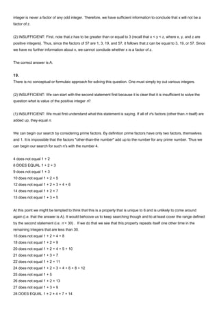integer is never a factor of any odd integer. Therefore, we have sufficient information to conclude that x will not be a
factor of z.
(2) INSUFFICIENT: First, note that z has to be greater than or equal to 3 (recall that x < y < z, where x, y, and z are
positive integers). Thus, since the factors of 57 are 1, 3, 19, and 57, it follows that z can be equal to 3, 19, or 57. Since
we have no further information about x, we cannot conclude whether x is a factor of z.
The correct answer is A.
19.
There is no conceptual or formulaic approach for solving this question. One must simply try out various integers.
(2) INSUFFICIENT: We can start with the second statement first because it is clear that it is insufficient to solve the
question what is value of the positive integer n?
(1) INSUFFICIENT: We must first understand what this statement is saying. If all of n's factors (other than n itself) are
added up, they equal n.
We can begin our search by considering prime factors. By definition prime factors have only two factors, themselves
and 1. It is impossible that the factors "other-than-the number" add up to the number for any prime number. Thus we
can begin our search for such n's with the number 4.
4 does not equal 1 + 2
6 DOES EQUAL 1 + 2 + 3
9 does not equal 1 + 3
10 does not equal 1 + 2 + 5
12 does not equal 1 + 2 + 3 + 4 + 6
14 does not equal 1 + 2 + 7
15 does not equal 1 + 3 + 5
At this point we might be tempted to think that this is a property that is unique to 6 and is unlikely to come around
again (i.e. that the answer is A). It would behoove us to keep searching though and to at least cover the range defined
by the second statement (i.e. n < 30) . If we do that we see that this property repeats itself one other time in the
remaining integers that are less than 30.
16 does not equal 1 + 2 + 4 + 8
18 does not equal 1 + 2 + 9
20 does not equal 1 + 2 + 4 + 5 + 10
21 does not equal 1 + 3 + 7
22 does not equal 1 + 2 + 11
24 does not equal 1 + 2 + 3 + 4 + 6 + 8 + 12
25 does not equal 1 + 5
26 does not equal 1 + 2 + 13
27 does not equal 1 + 3 + 9
28 DOES EQUAL 1 + 2 + 4 + 7 + 14
 
