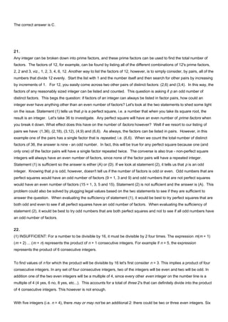 The correct answer is C.
21.
Any integer can be broken down into prime factors, and these prime factors can be used to find the total number of
factors. The factors of 12, for example, can be found by listing all of the different combinations of 12's prime factors,
2, 2 and 3, viz., 1, 2, 3, 4, 6, 12. Another way to list the factors of 12, however, is to simply consider, by pairs, all of the
numbers that divide 12 evenly. Start the list with 1 and the number itself and then search for other pairs by increasing
by increments of 1. For 12, you easily come across two other pairs of distinct factors: (2,6) and (3,4). In this way, the
factors of any reasonably sized integer can be listed and counted. This question is asking if p an odd number of
distinct factors. This begs the question: if factors of an integer can always be listed in factor pairs, how could an
integer ever have anything other than an even number of factors? Let's look at the two statements to shed some light
on the issue. Statement (1) tells us that p is a perfect square, i.e. a number that when you take its square root, the
result is an integer. Let's take 36 to investigate. Any perfect square will have an even number of prime factors when
you break it down. What effect does this have on the number of factors however? Well if we resort to our listing of
pairs we have: (1,36), (2,18), (3,12), (4,9) and (6,6). As always, the factors can be listed in pairs. However, in this
example one of the pairs has a single factor that is repeated, i.e. (6,6). When we count the total number of distinct
factors of 36, the answer is nine - an odd number. In fact, this will be true for any perfect square because one (and
only one) of the factor pairs will have a single factor repeated twice. The converse is also true - non-perfect square
integers will always have an even number of factors, since none of the factor pairs will have a repeated integer.
Statement (1) is sufficient so the answer is either (A) or (D). If we look at statement (2), it tells us that p is an odd
integer. Knowing that p is odd, however, doesn't tell us if the number of factors is odd or even. Odd numbers that are
perfect squares would have an odd number of factors (9 = 1, 3 and 9) and odd numbers that are not perfect squares
would have an even number of factors (15 = 1, 3, 5 and 15). Statement (2) is not sufficient and the answer is (A). This
problem could also be solved by plugging legal values based on the two statements to see if they are sufficient to
answer the question. When evaluating the sufficiency of statement (1), it would be best to try perfect squares that are
both odd and even to see if all perfect squares have an odd number of factors. When evaluating the sufficiency of
statement (2), it would be best to try odd numbers that are both perfect squares and not to see if all odd numbers have
an odd number of factors.
22.
(1) INSUFFICIENT: For a number to be divisible by 16, it must be divisible by 2 four times. The expression m(m + 1)
(m + 2) ... (m + n) represents the product of n + 1 consecutive integers. For example if n = 5, the expression
represents the product of 6 consecutive integers.
To find values of n for which the product will be divisible by 16 let's first consider n = 3. This implies a product of four
consecutive integers. In any set of four consecutive integers, two of the integers will be even and two will be odd. In
addition one of the two even integers will be a multiple of 4, since every other even integer on the number line is a
multiple of 4 (4 yes, 6 no, 8 yes, etc...). This accounts for a total of three 2's that can definitely divide into the product
of 4 consecutive integers. This however is not enough.
With five integers (i.e. n = 4), there may or may not be an additional 2: there could be two or three even integers. Six
 