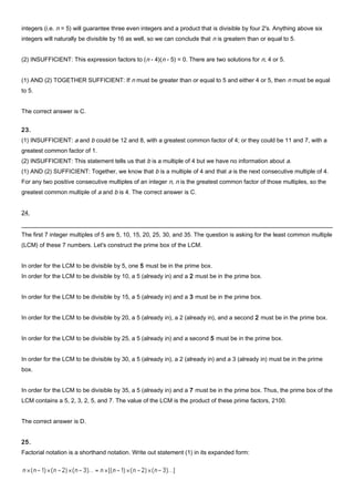 integers (i.e. n = 5) will guarantee three even integers and a product that is divisible by four 2's. Anything above six
integers will naturally be divisible by 16 as well, so we can conclude that n is greatern than or equal to 5.
(2) INSUFFICIENT: This expression factors to (n - 4)(n - 5) = 0. There are two solutions for n, 4 or 5.
(1) AND (2) TOGETHER SUFFICIENT: If n must be greater than or equal to 5 and either 4 or 5, then n must be equal
to 5.
The correct answer is C.
23.
(1) INSUFFICIENT: a and b could be 12 and 8, with a greatest common factor of 4; or they could be 11 and 7, with a
greatest common factor of 1.
(2) INSUFFICIENT: This statement tells us that b is a multiple of 4 but we have no information about a.
(1) AND (2) SUFFICIENT: Together, we know that b is a multiple of 4 and that a is the next consecutive multiple of 4.
For any two positive consecutive multiples of an integer n, n is the greatest common factor of those multiples, so the
greatest common multiple of a and b is 4. The correct answer is C.
24.
The first 7 integer multiples of 5 are 5, 10, 15, 20, 25, 30, and 35. The question is asking for the least common multiple
(LCM) of these 7 numbers. Let's construct the prime box of the LCM.
In order for the LCM to be divisible by 5, one 5 must be in the prime box.
In order for the LCM to be divisible by 10, a 5 (already in) and a 2 must be in the prime box.
In order for the LCM to be divisible by 15, a 5 (already in) and a 3 must be in the prime box.
In order for the LCM to be divisible by 20, a 5 (already in), a 2 (already in), and a second 2 must be in the prime box.
In order for the LCM to be divisible by 25, a 5 (already in) and a second 5 must be in the prime box.
In order for the LCM to be divisible by 30, a 5 (already in), a 2 (already in) and a 3 (already in) must be in the prime
box.
In order for the LCM to be divisible by 35, a 5 (already in) and a 7 must be in the prime box. Thus, the prime box of the
LCM contains a 5, 2, 3, 2, 5, and 7. The value of the LCM is the product of these prime factors, 2100.
The correct answer is D.
25.
Factorial notation is a shorthand notation. Write out statement (1) in its expanded form:
 
