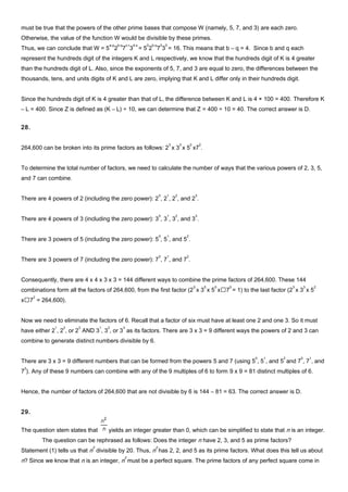 must be true that the powers of the other prime bases that compose W (namely, 5, 7, and 3) are each zero.
Otherwise, the value of the function W would be divisible by these primes.
Thus, we can conclude that W = 5
a-p
2
b-q
7
c-r
3
d-s
= 5
0
2
b-q
7
0
3
0
= 16. This means that b – q = 4. Since b and q each
represent the hundreds digit of the integers K and L respectively, we know that the hundreds digit of K is 4 greater
than the hundreds digit of L. Also, since the exponents of 5, 7, and 3 are equal to zero, the differences between the
thousands, tens, and units digits of K and L are zero, implying that K and L differ only in their hundreds digit.
Since the hundreds digit of K is 4 greater than that of L, the difference between K and L is 4 × 100 = 400. Therefore K
– L = 400. Since Z is defined as (K – L) ÷ 10, we can determine that Z = 400 ÷ 10 = 40. The correct answer is D.
28.
264,600 can be broken into its prime factors as follows: 2
3
x 3
3
x 5
2
x7
2
.
To determine the total number of factors, we need to calculate the number of ways that the various powers of 2, 3, 5,
and 7 can combine.
There are 4 powers of 2 (including the zero power): 2
0
, 2
1
, 2
2
, and 2
3
.
There are 4 powers of 3 (including the zero power): 3
0
, 3
1
, 3
2
, and 3
3
.
There are 3 powers of 5 (including the zero power): 5
0
, 5
1
, and 5
2
.
There are 3 powers of 7 (including the zero power): 7
0
, 7
1
, and 7
2
.
Consequently, there are 4 x 4 x 3 x 3 = 144 different ways to combine the prime factors of 264,600. These 144
combinations form all the factors of 264,600, from the first factor (2
0
x 3
0
x 5
0
x7
0
= 1) to the last factor (2
3
x 3
3
x 5
2
x7
2
= 264,600).
Now we need to eliminate the factors of 6. Recall that a factor of six must have at least one 2 and one 3. So it must
have either 2
1
, 2
2
, or 2
3
AND 3
1
, 3
2
, or 3
3
as its factors. There are 3 x 3 = 9 different ways the powers of 2 and 3 can
combine to generate distinct numbers divisible by 6.
There are 3 x 3 = 9 different numbers that can be formed from the powers 5 and 7 (using 5
0
, 5
1
, and 5
2
and 7
0
, 7
1
, and
7
2
). Any of these 9 numbers can combine with any of the 9 multiples of 6 to form 9 x 9 = 81 distinct multiples of 6.
Hence, the number of factors of 264,600 that are not divisible by 6 is 144 – 81 = 63. The correct answer is D.
29.
The question stem states that yields an integer greater than 0, which can be simplified to state that n is an integer.
The question can be rephrased as follows: Does the integer n have 2, 3, and 5 as prime factors?
Statement (1) tells us that n
2
divisible by 20. Thus, n
2
has 2, 2, and 5 as its prime factors. What does this tell us about
n? Since we know that n is an integer, n
2
must be a perfect square. The prime factors of any perfect square come in
 