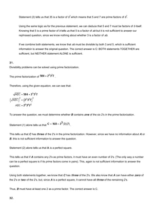 Statement (2) tells us that 35 is a factor of b
2
which means that 5 and 7 are prime factors of b
2
.
Using the same logic as for the previous statement, we can deduce that 5 and 7 must be factors of b itself.
Knowing that 5 is a prime factor of b tells us that 5 is a factor of ab but it is not sufficient to answer our
rephrased question, since we know nothing about whether 3 is a factor of ab.
If we combine both statements, we know that ab must be divisible by both 3 and 5, which is sufficient
information to answer the original question. The correct answer is C: BOTH statements TOGETHER are
sufficient, but NEITHER statement ALONE is sufficient.
31.
Divisibility problems can be solved using prime factorization.
The prime factorization of .
Therefore, using the given equation, we can see that:
To answer the question, we must determine whether B contains one of the six 2's in the prime factorization.
Statement (1) alone tells us that .
This tells us that C has three of the 2's in the prime factorization. However, since we have no information about A or
B, this is not sufficient information to answer the question.
Statement (2) alone tells us that A is a perfect square.
This tells us that if A contains any 2's as prime factors, it must have an even number of 2's. (The only way a number
can be a perfect square is if its prime factors come in pairs). This, again is not sufficient information to answer the
question.
Using both statements together, we know that C has three of the 2's. We also know that A can have either zero of
the 2's or two of the 2's, but, since A is a perfect square, it cannot have all three of the remaining 2's.
Thus, B must have at least one 2 as a prime factor. The correct answer is C.
32.
 