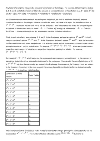 Any factor of a nonprime integer is the product of prime factors of that integer. For example, 90 has the prime factors
2, 3, 3, and 5, and all other factors of 90 are the products of some combination of these factors (e.g., 6 = (2)(3); 9 = (3)
(3); 10 = (2)(5); 15 = (3)(5); 18 = (2)(3)(3); 30 = (2)(3)(5); 45 = (3)(3)(5); 90 = (2)(3)(3)(5)).
So to determine the number of factors that a nonprime integer has, we need to determine how many different
combinations of factors that integer's prime factorization will allow. Let's look at 90 again. Its prime factorization is
. This means that we have one 2, two 3's, and one 5. If we had one hat, two shirts, and one pair of pants
to combine to make outfits, we could make outfits. By analogy, 90 should have factors.
But 90 has 12 factors (including 1 and 90), so where do the other 10 factors come from?
Think of each prime factor as a category: 2, 3, and 5. In the 2 category, we have two options: and . In the 3
category, we have 3 options: , , and . In the 5 category, we have 2 options: and . Note that a nonzero
number raised to the zero power always equals 1, so when we choose a prime factor raised to the zero power, we are
simply introducing a 1 into our multiplication. For example, . When we choose the zero
power from each category of prime factor, we get 1 as the product, yielding 1 as a factor. For example,
.
So instead of , which leaves out the zero power in each category, we need to add 1 to the exponent of
each prime factor in the prime factorization to account for the zero power. For example, the prime factorization of 90
is , but since there are really two powers in the 2 category, three powers in the 3 category, and two powers
in the 5 category (to account for the zero powers), the number of possible combinations of prime factors is actually
. A chart may make this clear:
Combination of Prime
Factors
Factor Yielded
1
2
3
5
6
9
10
15
18
30
45
90
The question asks which choice could be the number of factors of the integer q if the prime factorization of q can be
expressed as . The number of factors will not be equal to but rather to
 