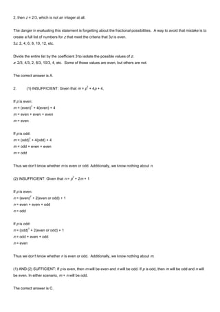 2, then z = 2/3, which is not an integer at all.
The danger in evaluating this statement is forgetting about the fractional possibilities. A way to avoid that mistake is to
create a full list of numbers for z that meet the criteria that 3z is even.
3z: 2, 4, 6, 8, 10, 12, etc.
Divide the entire list by the coefficient 3 to isolate the possible values of z:
z: 2/3, 4/3, 2, 8/3, 10/3, 4, etc. Some of those values are even, but others are not.
The correct answer is A.
2. (1) INSUFFICIENT: Given that m = p
2
+ 4p + 4,
If p is even:
m = (even)
2
+ 4(even) + 4
m = even + even + even
m = even
If p is odd:
m = (odd)
2
+ 4(odd) + 4
m = odd + even + even
m = odd
Thus we don't know whether m is even or odd. Additionally, we know nothing about n.
(2) INSUFFICIENT: Given that n = p
2
+ 2m + 1
If p is even:
n = (even)
2
+ 2(even or odd) + 1
n = even + even + odd
n = odd
If p is odd:
n = (odd)
2
+ 2(even or odd) + 1
n = odd + even + odd
n = even
Thus we don't know whether n is even or odd. Additionally, we know nothing about m.
(1) AND (2) SUFFICIENT: If p is even, then m will be even and n will be odd. If p is odd, then m will be odd and n will
be even. In either scenario, m + n will be odd.
The correct answer is C.
 