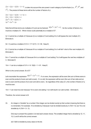 , to take into account the zero power in each category of prime factor (i.e., , , and
). The product of these terms will be the number of factors of q:
Note that all three terms are multiples of 3 and can be factored: . So the number of factors of q
must be a multiple of 3. Which choice could potentially be a multiple of 3?
3j + 4 cannot be a multiple of 3 because 3j is a multiple of 3 and adding 4 to it will bypass the next multiple of 3.
Eliminate A.
5k + 5 could be a multiple of 3 if k = 17: 5(17) + 5 = 90. Keep B.
6l + 2 cannot be a multiple of 3 because 6l is a multiple of 3 and adding 2 to it will fall 1 short of the next multiple of 3.
Eliminate C.
9m + 7 cannot be a multiple of 3 because 9m is a multiple of 3 and adding 7 to it will bypass the next two multiples of
3. Eliminate D.
10n + 1 can be a multiple of 3 if n = 8: 10(8) + 1 = 81. Keep E.
Which is the correct answer, B or E?
Let's reconsider the expression . If x is even, the expression will be even (the sum of three evens is
even and the product of even and odd is even). If x is odd, the expression will be even (the sum of two odds and an
even is even and the product of an even and odd is even). So regardless of the value of x, the number of factors of q
must be even.
10n + 1 can never be even because 10n is even and adding 1 to it will result in an odd number. Eliminate E.
Therefore, the correct answer is B.
33. An integer is “divisible” by a number if the integer can be divided evenly by that number (meaning that there is
no remainder). For example, 15 is divisible by 3 because it can be divided evenly by 3 (15/3 = 5), but 15 is not
divisible by 4 (15/4 = 3 r. 3).
One way to answer this question is to test each answer choice. The smallest integer that is divisible by 12, 11,
10, 9, and 8 will be the correct answer.
(A) 7,920 is divisible by every value on the list.
 