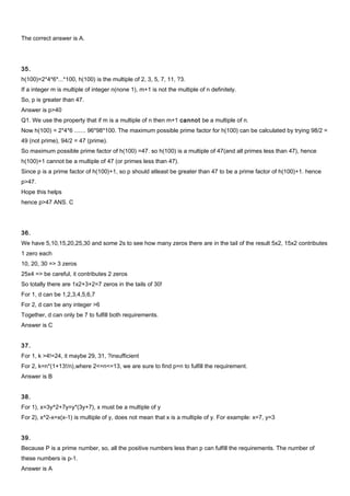 The correct answer is A.
35.
h(100)=2*4*6*...*100, h(100) is the multiple of 2, 3, 5, 7, 11, ?3.
If a integer m is multiple of integer n(none 1), m+1 is not the multiple of n definitely.
So, p is greater than 47.
Answer is p>40
Q1. We use the property that if m is a multiple of n then m+1 cannot be a multiple of n.
Now h(100) = 2*4*6 ....... 96*98*100. The maximum possible prime factor for h(100) can be calculated by trying 98/2 =
49 (not prime), 94/2 = 47 (prime).
So maximum possible prime factor of h(100) =47. so h(100) is a multiple of 47(and all primes less than 47), hence
h(100)+1 cannot be a multiple of 47 (or primes less than 47).
Since p is a prime factor of h(100)+1, so p should atleast be greater than 47 to be a prime factor of h(100)+1. hence
p>47.
Hope this helps
hence p>47 ANS. C
36.
We have 5,10,15,20,25,30 and some 2s to see how many zeros there are in the tail of the result 5x2, 15x2 contributes
1 zero each
10, 20, 30 => 3 zeros
25x4 => be careful, it contributes 2 zeros
So totally there are 1x2+3+2=7 zeros in the tails of 30!
For 1, d can be 1,2,3,4,5,6,7
For 2, d can be any integer >6
Together, d can only be 7 to fulfill both requirements.
Answer is C
37.
For 1, k >4!=24, it maybe 29, 31, ?insufficient
For 2, k=n*(1+13!/n),where 2<=n<=13, we are sure to find p=n to fulfill the requirement.
Answer is B
38.
For 1), x=3y^2+7y=y*(3y+7), x must be a multiple of y
For 2), x^2-x=x(x-1) is multiple of y, does not mean that x is a multiple of y. For example: x=7, y=3
39.
Because P is a prime number, so, all the positive numbers less than p can fulfill the requirements. The number of
these numbers is p-1.
Answer is A
 