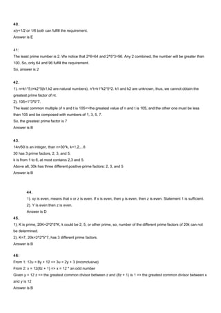 40.
x/y=1/2 or 1/6 both can fulfill the requirement.
Answer is E
41:
The least prime number is 2. We notice that 2^6=64 and 2^5*3=96. Any 2 combined, the number will be greater than
100. So, only 64 and 96 fulfill the requirement.
So, answer is 2
42.
1). n=k1*5;t=k2*5(k1,k2 are natural numbers), n*t=k1*k2*5^2. k1 and k2 are unknown, thus, we cannot obtain the
greatest prime factor of nt.
2). 105=1*3*5*7.
The least common multiple of n and t is 105=>the greatest value of n and t is 105, and the other one must be less
than 105 and be composed with numbers of 1, 3, 5, 7.
So, the greatest prime factor is 7
Answer is B
43.
14n/60 is an integer, than n=30*k, k=1,2,...6
30 has 3 prime factors, 2, 3, and 5.
k is from 1 to 6, at most contains 2,3 and 5.
Above all, 30k has three different positive prime factors: 2, 3, and 5
Answer is B
44.
1). xy is even, means that x or z is even. If x is even, then y is even, then z is even. Statement 1 is sufficient.
2). Y is even then z is even.
Answer is D
45.
1). K is prime, 20K=2^2*5*K, k could be 2, 5, or other prime, so, number of the different prime factors of 20k can not
be determined.
2). K=7, 20k=2^2*5*7, has 3 different prime factors.
Answer is B
46:
From 1: 12u = 8y + 12 => 3u = 2y + 3 (inconclusive)
From 2: x = 12(8z + 1) => x = 12 * an odd number
Given y = 12 z => the greatest common divisor between z and (8z + 1) is 1 => the greatest common divisor between x
and y is 12
Answer is B
 