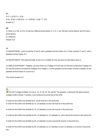 47.
4^17 = (2^2)^17 = 2^34
2^34 - 2^28 = 2^28*(2^6 - 1) = 2^28*63 = 2^28 * 7 * 3^2
Answer is 7
48.
1). When n is 105, or 210, 2n has four different prime factors: 2, 3, 5, 7, but 105 has 3 prime factors, and 210 has 4
prime factors.
2). Sufficient.
Answer is B
49.
(1) INSUFFICIENT: a and b could be 12 and 8, with a greatest common factor of 4; or they could be 11 and 7, with a
greatest common factor of 1.
(2) INSUFFICIENT: This statement tells us that b is a multiple of 4 but we have no information about a.
(1) AND (2) SUFFICIENT: Together, we know that b is a multiple of 4 and that a is the next consecutive multiple of 4.
For any two positive consecutive multiples of an integer n, n is the greatest common factor of those multiples, so the
greatest common factor of a and b is 4.
The correct answer is C
50.
The first 7 integer multiples of 5 are 5, 10, 15, 20, 25, 30, and 35. The question is asking for the least common
multiple (LCM) of these 7 numbers. Let's construct the prime box of the LCM.
In order for the LCM to be divisible by 5, one 5 must be in the prime box.
In order for the LCM to be divisible by 10, a 5 (already in) and a 2 must be in the prime box.
In order for the LCM to be divisible by 15, a 5 (already in) and a 3 must be in the prime box.
In order for the LCM to be divisible by 20, a 5 (already in), a 2 (already in), and a second 2 must be in the prime box.
In order for the LCM to be divisible by 25, a 5 (already in) and a second 5 must be in the prime box.
In order for the LCM to be divisible by 30, a 5 (already in), a 2 (already in) and a 3 (already in) must be in the prime
box.
 