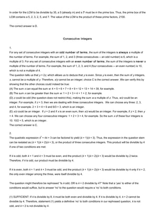 In order for the LCM to be divisible by 35, a 5 (already in) and a 7 must be in the prime box. Thus, the prime box of the
LCM contains a 5, 2, 3, 2, 5, and 7. The value of the LCM is the product of these prime factors, 2100.
The correct answer is D.
Consecutive Integers
1.
For any set of consecutive integers with an odd number of terms, the sum of the integers is always a multiple of
the number of terms. For example, the sum of 1, 2, and 3 (three consecutives -- an odd number) is 6, which is a
multiple of 3. For any set of consecutive integers with an even number of terms, the sum of the integers is never a
multiple of the number of terms. For example, the sum of 1, 2, 3, and 4 (four consecutives -- an even number) is 10,
which is not a multiple of 4.
The question tells us that y = 2z, which allows us to deduce that y is even. Since y is even, then the sum of y integers,
x, cannot be a multiple of y. Therefore, x/y cannot be an integer; choice C is the correct answer. We can verify this by
showing that the other choices could indeed be true:
(A) The sum x can equal the sum w: 4 + 5 + 6 + 7 + 8 + 9 = 12 + 13 + 14 = 39, for example.
(B) The sum x can be greater than the sum w: 1 + 2 + 3 + 4 > 1 + 2, for example.
(D) z could be odd (the question does not restrict this), making the sum w a multiple of z. Thus, w/z could be an
integer. For example, if z = 3, then we are dealing with three consecutive integers. We can choose any three: 2, 3,
and 4, for example. 2 + 3 + 4 = 9 and 9/3 = 3, which is an integer.
(E) x/z could be an integer. If z = 2 and if x is an even sum, then x/z would be an integer. For example, if z = 2, then y
= 4. We can choose any four consecutive integers: 1 + 2 + 3 + 4, for example. So the sum x of these four integers is
10. 10/2 = 5, which is an integer.
The correct answer is C.
2.
The quadratic expression k
2
+ 4k + 3 can be factored to yield (k + 1)(k + 3). Thus, the expression in the question stem
can be restated as (k + 1)(k + 2)(k + 3), or the product of three consecutive integers. This product will be divisible by 4
if one of two conditions are met:
If k is odd, both k + 1 and k + 3 must be even, and the product (k + 1)(k + 2)(k + 3) would be divisible by 2 twice.
Therefore, if k is odd, our product must be divisible by 4.
If k is even, both k + 1 and k + 3 must be odd, and the product (k + 1)(k + 2)(k + 3) would be divisible by 4 only if k + 2,
the only even integer among the three, were itself divisible by 4.
The question might therefore be rephrased “Is k odd, OR is k + 2 divisible by 4?” Note that a ‘yes’ to either of the
conditions would suffice, but to answer 'no' to the question would require a ‘no’ to both conditions.
(1) SUFFICIENT: If k is divisible by 8, it must be both even and divisible by 4. If k is divisible by 4, k + 2 cannot be
divisible by 4. Therefore, statement (1) yields a definitive ‘no’ to both conditions in our rephrased question; k is not
odd, and k + 2 is not divisible by 4.
 