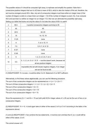 The possible values of n should be computed right away, to rephrase and simplify the question. Note that n
consecutive positive integers that sum to 45 have a mean of 45/n, which is also the median of the set; therefore, the
set must be arranged around 45/n. Also, any set of consecutive integers must have either an integer mean (if the
number of integers is odd) or a mean that is an integer + 1/2 (if the number of integers is even). So, if we compute
45/n and see that it is neither an integer nor an integer +1/2, then we can eliminate this possibility right away.
Setting up a table that tracks not only the value of n but also the value of 45/n is useful.
n 45/n n positive consecutive integers summing to 45
1 45 45
2 22.5 22, 23
3 15 14, 15, 16
4 11.25 none
5 9 7, 8, 9, 10, 11
6 7.5 5, 6, 7, 8, 9, 10
7 6 3/7 none
8 5 5/8 none
9 5 1, 2, 3, 4, 5, 6, 7, 8, 9
10 4.5
0, 1, 2, 3, 4, 5, 6, 7, 8, 9 -- but this doesn't work, because not
all are positive integers
... ...
impossible (the set will include negative integers, if an integer
set can be found at all)
(1) INSUFFICIENT: If n is even, n could be either 2 or 6. Statement (1) is NOT sufficient.
Alternatively, to find these values algebraically, you can use the following procedure.
The sum of two consecutive integers can be represented as n + (n + 1) = 2n + 1
The sum of three consecutive integers = n + (n + 1) + (n + 2) = 3n + 3
The sum of four consecutive integers = 4n + 6
The sum of five consecutive integers = 5n + 10
The sum of six consecutive integers = 6n + 15
Since the expressions 2n + 1 and 6n + 15 can both yield 45 for integer values of n, 45 can be the sum of two or six
consecutive integers.
(2) INSUFFICIENT: If n < 9, n could again take on either of the values 2 or 6 (or 3 or 5 according to the table or the
expressions above)
(1) and (2) INSUFFICIENT: if we combine the two statements, n must be even and less than 9, so n could still be
either of the values: 2 or 6.
The correct answer is E.
 