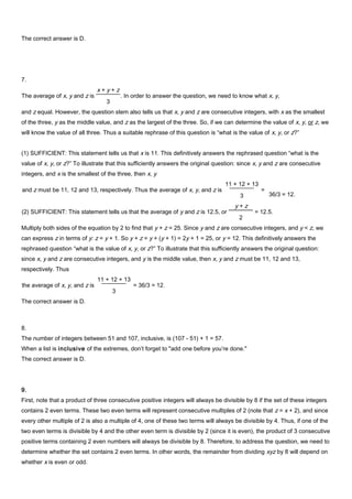 The correct answer is D.
7.
and z equal. However, the question stem also tells us that x, y and z are consecutive integers, with x as the smallest
of the three, y as the middle value, and z as the largest of the three. So, if we can determine the value of x, y, or z, we
will know the value of all three. Thus a suitable rephrase of this question is “what is the value of x, y, or z?”
(1) SUFFICIENT: This statement tells us that x is 11. This definitively answers the rephrased question “what is the
value of x, y, or z?” To illustrate that this sufficiently answers the original question: since x, y and z are consecutive
integers, and x is the smallest of the three, then x, y
36/3 = 12.
Multiply both sides of the equation by 2 to find that y + z = 25. Since y and z are consecutive integers, and y < z, we
can express z in terms of y: z = y + 1. So y + z = y + (y + 1) = 2y + 1 = 25, or y = 12. This definitively answers the
rephrased question “what is the value of x, y, or z?” To illustrate that this sufficiently answers the original question:
since x, y and z are consecutive integers, and y is the middle value, then x, y and z must be 11, 12 and 13,
respectively. Thus
The correct answer is D.
8.
The number of integers between 51 and 107, inclusive, is (107 - 51) + 1 = 57.
When a list is inclusive of the extremes, don’t forget to "add one before you’re done."
The correct answer is D.
9.
First, note that a product of three consecutive positive integers will always be divisible by 8 if the set of these integers
contains 2 even terms. These two even terms will represent consecutive multiples of 2 (note that z = x + 2), and since
every other multiple of 2 is also a multiple of 4, one of these two terms will always be divisible by 4. Thus, if one of the
two even terms is divisible by 4 and the other even term is divisible by 2 (since it is even), the product of 3 consecutive
positive terms containing 2 even numbers will always be divisible by 8. Therefore, to address the question, we need to
determine whether the set contains 2 even terms. In other words, the remainder from dividing xyz by 8 will depend on
whether x is even or odd.
The average of x, y and z is
x + y + z
3
. In order to answer the question, we need to know what x, y,
and z must be 11, 12 and 13, respectively. Thus the average of x, y, and z is
11 + 12 + 13
3
=
(2) SUFFICIENT: This statement tells us that the average of y and z is 12.5, or
y + z
2
= 12.5.
the average of x, y, and z is
11 + 12 + 13
3
= 36/3 = 12.
 