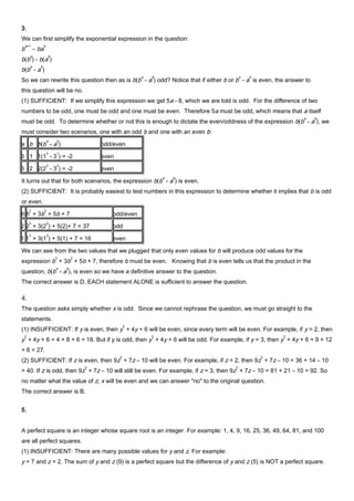 3.
We can first simplify the exponential expression in the question:
b
a+1
– ba
b
b(b
a
) - b(a
b
)
b(b
a
- a
b
)
So we can rewrite this question then as is b(b
a
- a
b
) odd? Notice that if either b or b
a
- a
b
is even, the answer to
this question will be no.
(1) SUFFICIENT: If we simplify this expression we get 5a - 8, which we are told is odd. For the difference of two
numbers to be odd, one must be odd and one must be even. Therefore 5a must be odd, which means that a itself
must be odd. To determine whether or not this is enough to dictate the even/oddness of the expression b(b
a
- a
b
), we
must consider two scenarios, one with an odd b and one with an even b:
a b b(b
a
- a
b
) odd/even
3 1 1(1
3
- 3
1
) = -2 even
3 2 2(2
3
- 3
2
) = -2 even
It turns out that for both scenarios, the expression b(b
a
- a
b
) is even.
(2) SUFFICIENT: It is probably easiest to test numbers in this expression to determine whether it implies that b is odd
or even.
b b
3
+ 3b
2
+ 5b + 7 odd/even
2 2
3
+ 3(2
2
) + 5(2)+ 7 = 37 odd
1 1
3
+ 3(1
2
) + 5(1) + 7 = 16 even
We can see from the two values that we plugged that only even values for b will produce odd values for the
expression b
3
+ 3b
2
+ 5b + 7, therefore b must be even. Knowing that b is even tells us that the product in the
question, b(b
a
- a
b
), is even so we have a definitive answer to the question.
The correct answer is D, EACH statement ALONE is sufficient to answer the question.
4.
The question asks simply whether x is odd. Since we cannot rephrase the question, we must go straight to the
statements.
(1) INSUFFICIENT: If y is even, then y
2
+ 4y + 6 will be even, since every term will be even. For example, if y = 2, then
y
2
+ 4y + 6 = 4 + 8 + 6 = 18. But if y is odd, then y
2
+ 4y + 6 will be odd. For example, if y = 3, then y
2
+ 4y + 6 = 9 + 12
+ 6 = 27.
(2) SUFFICIENT: If z is even, then 9z
2
+ 7z – 10 will be even. For example, if z = 2, then 9z
2
+ 7z – 10 = 36 + 14 – 10
= 40. If z is odd, then 9z
2
+ 7z – 10 will still be even. For example, if z = 3, then 9z
2
+ 7z – 10 = 81 + 21 – 10 = 92. So
no matter what the value of z, x will be even and we can answer "no" to the original question.
The correct answer is B.
5.
A perfect square is an integer whose square root is an integer. For example: 1, 4, 9, 16, 25, 36, 49, 64, 81, and 100
are all perfect squares.
(1) INSUFFICIENT: There are many possible values for y and z. For example:
y = 7 and z = 2. The sum of y and z (9) is a perfect square but the difference of y and z (5) is NOT a perfect square.
 